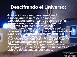 Descifrando el Universo: Animaciones y un planetario ideado especialmente para personas con capacidades diferentes te acercarán a las eternas preguntas sobre el origen del Universo. Con las constelaciones interactuando entre tus manos, se inicia un recorrido destinado a conocer sucesos clave para la comprensión del nacimiento del cosmos. Fenómenos astro-físicos como los que cotidianamente analizan los científicos de diecisiete países que trabajan en el Observatorio Pierre Auger, emplazado en Argentina y único en el mundo dedicado al estudio de las lluvias cósmicas.  STAND  TECNOPOLIS 