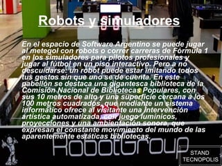 Robots y simuladores   En el espacio de Software Argentino se puede jugar al metegol con robots o correr carreras de Fórmula 1 en los simuladores para pilotos profesionales y jugar al fútbol en un piso interactivo. Pero a no descuidarse: un robot puede estar imitando todos tus gestos sin que uno se de cuenta. En este pabellón se destaca una gigantesca biblioteca de la Comisión Nacional de Bibliotecas Populares, con sus 10 metros de alto y una superficie cercana a los 100 metros cuadrados, que mediante un sistema informático ofrece al visitante una intervención artística automatizada, con juego lumínicos, proyecciones y una ambientación sonora, que expresan el constante movimiento del mundo de las aparentemente estáticas bibliotecas.  STAND  TECNOPOLIS 