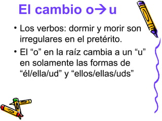 El cambio ou
• Los verbos: dormir y morir son
  irregulares en el pretérito.
• El “o” en la raíz cambia a un “u”
  en solamente las formas de
  “él/ella/ud” y “ellos/ellas/uds”
 