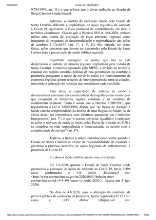 06/08/2020 Evento 23 - DESPADEC1
https://eproc1g.tjsc.jus.br/eproc/controlador.php?acao=acessar_documento&doc=311596735473113813370957363906&evento=31159673547… 10/23
9.784/1999, art. 11), o que reforça que o dever atribuído ao Estado de
Santa Catarina é indeclinável.
Ademais, o modelo de execução criado pelo Estado de
Santa Catarina dificulta a implantação de ações regionais de combate
à Covid-19, agravando o risco potencial de contaminação em todo o
território catarinense. Veja-se que a Portaria SES n. 464/2020, embora
utilize uma matriz de avaliação do risco potencial regional como
integrante do programa de descentralização e regionalização das ações
de combate à Covid-19 (art. 1º, § 1º, II), não vincula, no plano
fático, ações concretas que devam ser executadas pelo Estado de Santa
Catrina para a preservação da saúde pública regional.
Importante consignar, no ponto, que não se está
desprezando o sistema de atuação regional implantado pelo Estado de
Santa Catarina. Conforme apontado pelo MPSC, a divisão do território
estadual em regiões constitui política de boa governança no combate à
pandemia, porquanto o modo de convívio social e o funcionamento da
economia regional geram relações de interdependência entre as cidades,
induzindo à aplicação de medidas que considerem cada realidade.
Para além, a capacidade do sistema de saúde é
dimensionada com base nas características demográficas dos municípios
que compõem as diferentes regiões estaduais e na estrutura de
atendimento existente. Tanto é assim que o Decreto 7.508/2011, que
regulamenta a Lei n. 8.080/1990, dispõe que “as Redes de Atenção à
Saúde estarão compreendidas no âmbito de uma Região de Saúde, ou de
várias delas, em consonância com diretrizes pactuadas nas Comissões
Intergestores” (art. 7º), e que “o acesso universal, igualitário e ordenado
às ações e serviços de saúde se inicia pelas Portas de Entrada do SUS e
se completa na rede regionalizada e hierarquizada, de acordo com a
complexidade do serviço” (art. 8º).
Todavia, a fratura à ordem constitucional ocorre quando o
Estado de Santa Catarina se exime da responsabilidade de conduzir e
gerenciar o processo decisório de ações regionais de enfrentamento à
pandemia de Covid-19.
E o dano à saúde pública, nesse caso, é evidente.
Em 1.6.2020, quando o Estado de Santa Catarina ainda
gerenciava a execução de ações de combate ao Covid-19, havia 9.498
casos confirmados e 146 óbitos (Disponível em:
<http://www.coronavirus.sc.gov.br/2020/06/01/boletim-novo-
coronavirus-covid-19-9-498-casos-1o-junho-2020/>. Acesso em 5 ago.
2020).
Na data de 4.8.2020, após a alteração da condução da
política pública de contenção da pandemia, foram registrados 92.157 mil
casos e 1.235 óbitos (Disponível em:
 