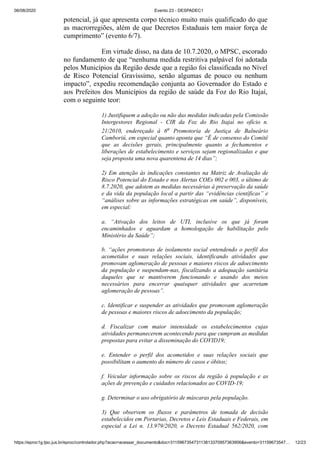 06/08/2020 Evento 23 - DESPADEC1
https://eproc1g.tjsc.jus.br/eproc/controlador.php?acao=acessar_documento&doc=311596735473113813370957363906&evento=31159673547… 12/23
potencial, já que apresenta corpo técnico muito mais qualificado do que
as macrorregiões, além de que Decretos Estaduais tem maior força de
cumprimento” (evento 6/7).
Em virtude disso, na data de 10.7.2020, o MPSC, escorado
no fundamento de que “nenhuma medida restritiva palpável foi adotada
pelos Municípios da Região desde que a região foi classificada no Nível
de Risco Potencial Gravíssimo, senão algumas de pouco ou nenhum
impacto”, expediu recomendação conjunta ao Governador do Estado e
aos Prefeitos dos Municípios da região de saúde da Foz do Rio Itajaí,
com o seguinte teor:
1) Justifiquem a adoção ou não das medidas indicadas pela Comissão
Intergestores Regional - CIR da Foz do Rio Itajaí no ofício n.
21/2010, endereçado à 6a Promotoria de Justiça de Balneário
Camboriú, em especial quanto aponta que “É de consenso do Comitê
que as decisões gerais, principalmente quanto a fechamentos e
liberações de estabelecimento e serviços sejam regionalizadas e que
seja proposta uma nova quarentena de 14 dias”;
2) Em atenção às indicações constantes na Matriz de Avaliação de
Risco Potencial do Estado e nos Alertas COEs 002 e 003, o último de
8.7.2020, que adotem as medidas necessárias à preservação da saúde
e da vida da população local a partir das “evidências científicas” e
“análises sobre as informações estratégicas em saúde”, disponíveis,
em especial:
a. “Ativação dos leitos de UTI, inclusive os que já foram
encaminhados e aguardam a homologação de habilitação pelo
Ministério da Saúde”;
b. “ações promotoras de isolamento social entendendo o perfil dos
acometidos e suas relações sociais, identificando atividades que
promovam aglomeração de pessoas e maiores riscos de adoecimento
da população e suspendam-nas, fiscalizando a adequação sanitária
daqueles que se mantiverem funcionando e usando dos meios
necessários para encerrar quaisquer atividades que acarretam
aglomeração de pessoas”.
c. Identificar e suspender as atividades que promovam aglomeração
de pessoas e maiores riscos de adoecimento da população;
d. Fiscalizar com maior intensidade os estabelecimentos cujas
atividades permanecerem acontecendo para que cumpram as medidas
propostas para evitar a disseminação do COVID19;
e. Entender o perfil dos acometidos e suas relações sociais que
possibilitam o aumento do número de casos e óbitos;
f. Veicular informação sobre os riscos da região à população e as
ações de prevenção e cuidados relacionados ao COVID-19;
g. Determinar o uso obrigatório de máscaras pela população.
3) Que observem os fluxos e parâmetros de tomada de decisão
estabelecidos em Portarias, Decretos e Leis Estaduais e Federais, em
especial a Lei n. 13.979/2020, o Decreto Estadual 562/2020, com
 