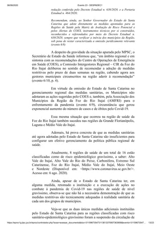 06/08/2020 Evento 23 - DESPADEC1
https://eproc1g.tjsc.jus.br/eproc/controlador.php?acao=acessar_documento&doc=311596735473113813370957363906&evento=31159673547… 13/23
redação conferida pelo Decreto Estadual n. 630/2020, e a Portaria
Estadual n. 464/2020;
Recomendam, ainda, ao Senhor Governador do Estado de Santa
Catarina que adote diretamente as medidas apontadas para as
Regiões de Saúde pela Matriz de Avaliação de Risco Potencial e
pelos Alertas do COES, instrumentos técnicos por si construídos,
reconhecidos e referendados por meio do Decreto Estadual n.
630/2020, sempre que verificar a inércia dos municípios da Região,
sob pena de restar caracterizada a omissão juridicamente relevante
(evento 6/8)
A despeito da gravidade da situação apurada pelo MPSC, o
Secretário de Estado da Saúde informou que, “em âmbito regional e em
sintonia com as recomendações do Centro de Operações de Emergência
em Saúde (COES), a Comissão Intergestores Regional – CIR da Foz do
Rio Itajaí deliberou no sentido de recomendar a adoção de medidas
restritivas pelo prazo de duas semanas na região, cabendo agora aos
gestores municipais circunscritos na região aderir à recomendação”
(evento 6/10, p. 4).
Em virtude da omissão do Estado de Santa Catarina no
gerenciamento regional das medidas sanitárias, os Municípios não
adotaram as ações sugeridas pelo COES e, também, pela Associação dos
Municípios da Região da Foz do Rio Itajaí (AMFRI) para o
enfrentamento da pandemia (evento 6/9), circunstância que gerou
exponencial aumento do número de casos e de óbitos pelo Covid-19.
Essa mesma situação que ocorreu na região de saúde da
Foz do Rio Itajaí também sucedeu nas regiões da Grande Florianópolis,
Laguna e Médio Vale do Itajaí.
Ademais, há prova concreta de que as medidas sanitárias
até agora adotadas pelo Estado de Santa Catarina são insuficientes para
configurar um efetivo gerenciamento da política pública regional de
saúde.
Atualmente, 8 regiões de saúde de um total de 16 estão
classificadas como de risco epidemiológico gravíssimo, a saber: Alto
Vale do Itajaí, Alto Vale do Rio do Peixe, Carbonífera, Extremo Sul
Catarinense, Foz do Rio Itajaí, Médio Vale do Itajaí, Meio Oeste
e Nordeste (Disponível em: <https://www.coronavirus.sc.gov.br/>.
Acesso em: 6 ago. 2020).
Ainda, apesar de o Estado de Santa Catarina ter, em
alguma medida, retomado a instituição e a execução de ações no
combate à pandemia de Covid-19 nas regiões de saúde de nível
gravíssimo, observa-se que não há a necessária demonstração de que as
medidas restritivas são tecnicamente adequadas à realidade sanitária de
cada um dos grupos de municípios.
Veja-se que as duas únicas medidas adicionais instituídas
pelo Estado de Santa Catarina para as regiões classificadas com risco
sanitário-epidemiológico gravíssimo foram a suspensão da circulação de
 