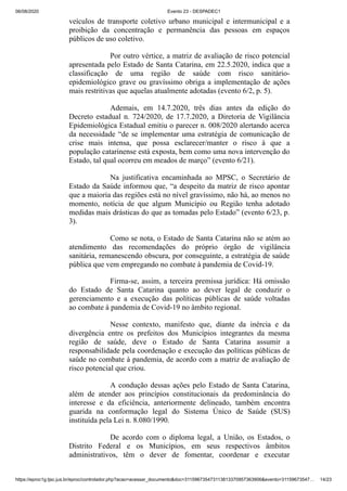 06/08/2020 Evento 23 - DESPADEC1
https://eproc1g.tjsc.jus.br/eproc/controlador.php?acao=acessar_documento&doc=311596735473113813370957363906&evento=31159673547… 14/23
veículos de transporte coletivo urbano municipal e intermunicipal e a
proibição da concentração e permanência das pessoas em espaços
públicos de uso coletivo.
Por outro vértice, a matriz de avaliação de risco potencial
apresentada pelo Estado de Santa Catarina, em 22.5.2020, indica que a
classificação de uma região de saúde com risco sanitário-
epidemiológico grave ou gravíssimo obriga a implementação de ações
mais restritivas que aquelas atualmente adotadas (evento 6/2, p. 5).
Ademais, em 14.7.2020, três dias antes da edição do
Decreto estadual n. 724/2020, de 17.7.2020, a Diretoria de Vigilância
Epidemiológica Estadual emitiu o parecer n. 008/2020 alertando acerca
da necessidade “de se implementar uma estratégia de comunicação de
crise mais intensa, que possa esclarecer/manter o risco à que a
população catarinense está exposta, bem como uma nova intervenção do
Estado, tal qual ocorreu em meados de março” (evento 6/21).
Na justificativa encaminhada ao MPSC, o Secretário de
Estado da Saúde informou que, “a despeito da matriz de risco apontar
que a maioria das regiões está no nível gravíssimo, não há, ao menos no
momento, notícia de que algum Município ou Região tenha adotado
medidas mais drásticas do que as tomadas pelo Estado” (evento 6/23, p.
3).
Como se nota, o Estado de Santa Catarina não se atém ao
atendimento das recomendações do próprio órgão de vigilância
sanitária, remanescendo obscura, por conseguinte, a estratégia de saúde
pública que vem empregando no combate à pandemia de Covid-19.
Firma-se, assim, a terceira premissa jurídica: Há omissão
do Estado de Santa Catarina quanto ao dever legal de conduzir o
gerenciamento e a execução das políticas públicas de saúde voltadas
ao combate à pandemia de Covid-19 no âmbito regional.
Nesse contexto, manifesto que, diante da inércia e da
divergência entre os prefeitos dos Municípios integrantes da mesma
região de saúde, deve o Estado de Santa Catarina assumir a
responsabilidade pela coordenação e execução das políticas públicas de
saúde no combate à pandemia, de acordo com a matriz de avaliação de
risco potencial que criou.
A condução dessas ações pelo Estado de Santa Catarina,
além de atender aos princípios constitucionais da predominância do
interesse e da eficiência, anteriormente delineado, também encontra
guarida na conformação legal do Sistema Único de Saúde (SUS)
instituída pela Lei n. 8.080/1990.
De acordo com o diploma legal, a União, os Estados, o
Distrito Federal e os Municípios, em seus respectivos âmbitos
administrativos, têm o dever de fomentar, coordenar e executar
 