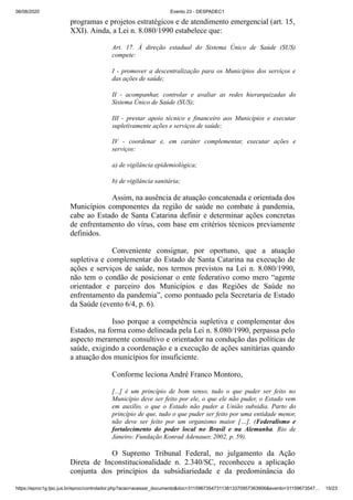 06/08/2020 Evento 23 - DESPADEC1
https://eproc1g.tjsc.jus.br/eproc/controlador.php?acao=acessar_documento&doc=311596735473113813370957363906&evento=31159673547… 15/23
programas e projetos estratégicos e de atendimento emergencial (art. 15,
XXI). Ainda, a Lei n. 8.080/1990 estabelece que:
Art. 17. À direção estadual do Sistema Único de Saúde (SUS)
compete:
I - promover a descentralização para os Municípios dos serviços e
das ações de saúde;
II - acompanhar, controlar e avaliar as redes hierarquizadas do
Sistema Único de Saúde (SUS);
III - prestar apoio técnico e financeiro aos Municípios e executar
supletivamente ações e serviços de saúde;
IV - coordenar e, em caráter complementar, executar ações e
serviços:
a) de vigilância epidemiológica;
b) de vigilância sanitária;
Assim, na ausência de atuação concatenada e orientada dos
Municípios componentes da região de saúde no combate à pandemia,
cabe ao Estado de Santa Catarina definir e determinar ações concretas
de enfrentamento do vírus, com base em critérios técnicos previamente
definidos.
Conveniente consignar, por oportuno, que a atuação
supletiva e complementar do Estado de Santa Catarina na execução de
ações e serviços de saúde, nos termos previstos na Lei n. 8.080/1990,
não tem o condão de posicionar o ente federativo como mero “agente
orientador e parceiro dos Municípios e das Regiões de Saúde no
enfrentamento da pandemia”, como pontuado pela Secretaria de Estado
da Saúde (evento 6/4, p. 6).
Isso porque a competência supletiva e complementar dos
Estados, na forma como delineada pela Lei n. 8.080/1990, perpassa pelo
aspecto meramente consultivo e orientador na condução das políticas de
saúde, exigindo a coordenação e a execução de ações sanitárias quando
a atuação dos municípios for insuficiente.
Conforme leciona André Franco Montoro,
[...] é um princípio de bom senso, tudo o que puder ser feito no
Município deve ser feito por ele, o que ele não puder, o Estado vem
em auxílio, o que o Estado não puder a União subsidia. Parto do
princípio de que, tudo o que puder ser feito por uma entidade menor,
não deve ser feito por um organismo maior […]. (Federalismo e
fortalecimento do poder local no Brasil e na Alemanha. Rio de
Janeiro: Fundação Konrad Adenauer, 2002, p. 59).
O Supremo Tribunal Federal, no julgamento da Ação
Direta de Inconstitucionalidade n. 2.340/SC, reconheceu a aplicação
conjunta dos princípios da subsidiariedade e da predominância do
 