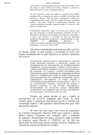 06/08/2020 Evento 23 - DESPADEC1
https://eproc1g.tjsc.jus.br/eproc/controlador.php?acao=acessar_documento&doc=311596735473113813370957363906&evento=31159673547… 17/23
regras gerais e a oferta de apoio material, porque lhe incumbe, a teor
do artigo 21, inciso XVIII, da Lei Maior, “planejar e promover a
defesa permanente contra calamidades públicas”.
Os entes regionais e locais não podem ser alijados dessa batalha,
porquanto têm a obrigação de tomar as medidas necessárias para
enfrentar a doença. Além de outras competências comuns que
compartilham com a União, cabe-lhes “cuidar da saúde e assistência
publica”, bem como “organizar o abastecimento alimentar” nos
respectivos âmbitos de atuação, segundo o artigo 23, incisos II e VIII,
do texto constitucional.
O federalismo cooperativo, longe de ser mera peça retórica, exige
que seus integrantes se apoiem mutuamente, deixando de lado as
divergências ideológicas ou partidárias dos respectivos governantes.
A grave crise sanitária e econômica na qual nos debatemos
atualmente demanda juízo, ponderação e responsabilidade de todos.
(Covid-19 e federalismo. Disponível em:
<https://www.ajufe.org.br/imprensa/artigos/13694-covid-19-e-
federalismo>. Acesso em: 4 ago. 2020).
Não destoa o entendimento professado pelo Min. Luiz Fux
em decisão recente, na qual assentou a necessidade de existir uma
atuação coordenada entre os entes federativos no combate à pandemia
de Covid-19:
RECLAMAÇÃO. CONSTITUCIONAL. COMPETÊNCIA. CONFLITO
ENTRE DECRETOS ESTADUAL E MUNICIPAL ACERCA DA
DETERMINAÇÃO DE FECHAMENTO DE ESTABELECIMENTO
COMERCIAL. ALEGADA OFENSA À SUMÚLA VINCULANTE 38.
AUSÊNCIA DE ESTRITA ADERÊNCIA. SITUAÇÃO EXCEPCIONAL
DE PANDEMIA DA COVID-19. EFEITOS DELETÉRIOS QUE
EXTRAPOLAM LIMITES TERRITORIAIS E REQUEREM MEDIDAS
AMPLAS E COORDENADAS ENTRE OS ENTES FEDERATIVOS.
DESCARACERIZAÇÃO DO INTERESSE MERAMENTE LOCAL.
COMPETÊNCIA CONCORRENTE DA UNIÃO, ESTADOS E
MUNICÍPIOS PARA QUESTÕES DE SAÚDE PÚBLICA. ART. 23, II,
DA CONSTITUIÇÃO FEDERAL. ALEGAÇÃO DE OFENSA À
MEDIDA CAUTELAR NA ADI 6.343/DF. INOCORRÊNCIA.
REVOLVIMENTO DO CONJUNTO FÁTICO PROBATÓRIO.
INVABILIDADE. RECLAMAÇÃO A QUE SE NEGA SEGUIMENTO.
(STF, Reclamação n. 40.745/RJ, rel. Min. Luiz Fux).
Portanto, não pairam dúvidas de que o modelo de
enfrentamento da Covid-19 empregado pelo Estado de Santa
Catarina ignora a competência constitucional que lhe é atribuída pela
Constituição Federal e pela legislação infraconstitucional para tratar
das questões regionais.
De outro viés, não vinga a tese acerca da competência
da Comissão Intergestores Regional (CIR) para conduzir a política
pública regional. Conquanto esse colegiado tenha a atribuição
de organizar o funcionamento das ações e serviços de saúde no âmbito
da respectiva região (Decreto n. 7.508/2011, art. 30, III), não
detém poder de polícia para instituir medidas restritivas sanitárias que
implicam na restrição aos direitos dos cidadãos.
 