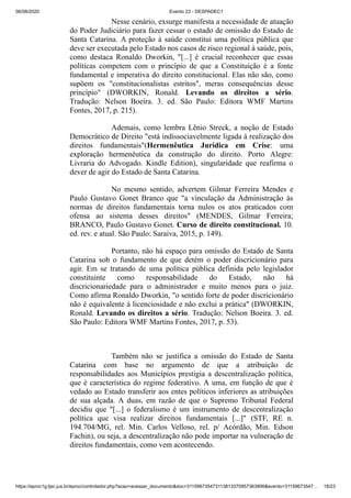 06/08/2020 Evento 23 - DESPADEC1
https://eproc1g.tjsc.jus.br/eproc/controlador.php?acao=acessar_documento&doc=311596735473113813370957363906&evento=31159673547… 18/23
Nesse cenário, exsurge manifesta a necessidade de atuação
do Poder Judiciário para fazer cessar o estado de omissão do Estado de
Santa Catarina. A proteção à saúde constitui uma política pública que
deve ser executada pelo Estado nos casos de risco regional à saúde, pois,
como destaca Ronaldo Dworkin, "[...] é crucial reconhecer que essas
políticas competem com o princípio de que a Constituição é a fonte
fundamental e imperativa do direito constitucional. Elas não são, como
supõem os "constitucionalistas estritos", meras consequências desse
princípio" (DWORKIN, Ronald. Levando os direitos a sério.
Tradução: Nelson Boeira. 3. ed. São Paulo: Editora WMF Martins
Fontes, 2017, p. 215).
Ademais, como lembra Lênio Streck, a noção de Estado
Democrático de Direito "está indissociavelmente ligada à realização dos
direitos fundamentais"(Hermenêutica Jurídica em Crise: uma
exploração hermenêutica da construção do direito. Porto Alegre:
Livraria do Advogado. Kindle Edition), singularidade que reafirma o
dever de agir do Estado de Santa Catarina.
No mesmo sentido, advertem Gilmar Ferreira Mendes e
Paulo Gustavo Gonet Branco que "a vinculação da Administração às
normas de direitos fundamentais torna nulos os atos praticados com
ofensa ao sistema desses direitos" (MENDES, Gilmar Ferreira;
BRANCO, Paulo Gustavo Gonet. Curso de direito constitucional. 10.
ed. rev. e atual. São Paulo: Saraiva, 2015, p. 149).
Portanto, não há espaço para omissão do Estado de Santa
Catarina sob o fundamento de que detém o poder discricionário para
agir. Em se tratando de uma política pública definida pelo legislador
constituinte como responsabilidade do Estado, não há
discricionariedade para o administrador e muito menos para o juiz.
Como afirma Ronaldo Dworkin, "o sentido forte de poder discricionário
não é equivalente à licenciosidade e não exclui a prática" (DWORKIN,
Ronald. Levando os direitos a sério. Tradução: Nelson Boeira. 3. ed.
São Paulo: Editora WMF Martins Fontes, 2017, p. 53).
Também não se justifica a omissão do Estado de Santa
Catarina com base no argumento de que a atribuição de
responsabilidades aos Municípios prestigia a descentralização política,
que é característica do regime federativo. A uma, em função de que é
vedado ao Estado transferir aos entes políticos inferiores as atribuições
de sua alçada. A duas, em razão de que o Supremo Tribunal Federal
decidiu que "[...] o federalismo é um instrumento de descentralização
política que visa realizar direitos fundamentais [...]" (STF, RE n.
194.704/MG, rel. Min. Carlos Velloso, rel. p/ Acórdão, Min. Edson
Fachin), ou seja, a descentralização não pode importar na vulneração de
direitos fundamentais, como vem acontecendo.
 