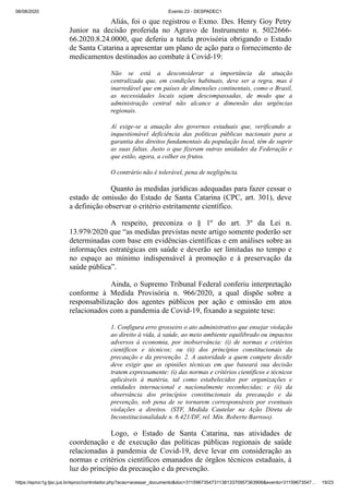 06/08/2020 Evento 23 - DESPADEC1
https://eproc1g.tjsc.jus.br/eproc/controlador.php?acao=acessar_documento&doc=311596735473113813370957363906&evento=31159673547… 19/23
Aliás, foi o que registrou o Exmo. Des. Henry Goy Petry
Junior na decisão proferida no Agravo de Instrumento n. 5022666-
66.2020.8.24.0000, que deferiu a tutela provisória obrigando o Estado
de Santa Catarina a apresentar um plano de ação para o fornecimento de
medicamentos destinados ao combate à Covid-19:
Não se está a desconsiderar a importância da atuação
centralizada que, em condições habituais, deve ser a regra, mas é
inarredável que em países de dimensões continentais, como o Brasil,
as necessidades locais sejam descompassadas, de modo que a
administração central não alcance a dimensão das urgências
regionais.
Aí exige-se a atuação dos governos estaduais que, verificando a
inquestionável deficiência das políticas públicas nacionais para a
garantia dos direitos fundamentais da população local, têm de suprir
as suas faltas. Justo o que fizeram outras unidades da Federação e
que estão, agora, a colher os frutos.
O contrário não é tolerável, pena de negligência.
Quanto às medidas jurídicas adequadas para fazer cessar o
estado de omissão do Estado de Santa Catarina (CPC, art. 301), deve
a definição observar o critério estritamente científico.
A respeito, preconiza o § 1º do art. 3º da Lei n.
13.979/2020 que “as medidas previstas neste artigo somente poderão ser
determinadas com base em evidências científicas e em análises sobre as
informações estratégicas em saúde e deverão ser limitadas no tempo e
no espaço ao mínimo indispensável à promoção e à preservação da
saúde pública”.
Ainda, o Supremo Tribunal Federal conferiu interpretação
conforme à Medida Provisória n. 966/2020, a qual dispõe sobre a
responsabilização dos agentes públicos por ação e omissão em atos
relacionados com a pandemia de Covid-19, fixando a seguinte tese:
1. Configura erro grosseiro o ato administrativo que ensejar violação
ao direito à vida, à saúde, ao meio ambiente equilibrado ou impactos
adversos à economia, por inobservância: (i) de normas e critérios
científicos e técnicos; ou (ii) dos princípios constitucionais da
precaução e da prevenção. 2. A autoridade a quem compete decidir
deve exigir que as opiniões técnicas em que baseará sua decisão
tratem expressamente: (i) das normas e critérios científicos e técnicos
aplicáveis à matéria, tal como estabelecidos por organizações e
entidades internacional e nacionalmente reconhecidas; e (ii) da
observância dos princípios constitucionais da precaução e da
prevenção, sob pena de se tornarem corresponsáveis por eventuais
violações a direitos. (STF, Medida Cautelar na Ação Direta de
Inconstitucionalidade n. 6.421/DF, rel. Min. Roberto Barroso).
Logo, o Estado de Santa Catarina, nas atividades de
coordenação e de execução das políticas públicas regionais de saúde
relacionadas à pandemia de Covid-19, deve levar em consideração as
normas e critérios científicos emanados de órgãos técnicos estaduais, à
luz do princípio da precaução e da prevenção.
 