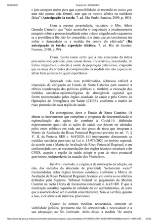 06/08/2020 Evento 23 - DESPADEC1
https://eproc1g.tjsc.jus.br/eproc/controlador.php?acao=acessar_documento&doc=311596735473113813370957363906&evento=31159673547… 21/23
o juiz assegure meios para que a possibilidade de reversão ao status quo
ante não apenas seja formal, mas que se mostre efetiva na realidade
fática" (Antecipação da tutela. 7. ed. São Paulo: Saraiva, 2009, p. 103).
Com a mesma propriedade, vaticinou o Min. Athos
Gusmão Carneiro que "tudo aconselha o magistrado a prudentemente
perquirir sobre a proporcionalidade entre o dano alegado pelo requerente
se a providência lhe não for concedida, e o dano que provavelmente irá
sofrer o demandado se a medida for contra ele efetivada" (Da
antecipação de tutela: exposição didática. 7. ed. Rio de Janeiro:
Forense, 2010, p. 99).
Disso resulta como certo que a não concessão da tutela
provisória tem potencial para causar danos irreversíveis, maculando, de
forma irreparável, o direito à saúde da população catarinense, enquanto
que os ônus decorrentes do cumprimento da medida não são capazes de
afetar bem jurídico de igual importância.
Sopesada toda essa problemática, sobressai cabível a
imposição de obrigação ao Estado de Santa Catarina para assumir a
efetiva coordenação das políticas públicas e, também, a execução das
medidas sanitárias-epidemiológicas de abrangência regional que
forem recomendadas pelos órgãos estaduais de saúde e pelo Centro de
Operações de Emergência em Saúde (COES), conforme a matriz de
risco potencial de cada região de saúde.
De conseguinte, deve o Estado de Santa Catarina: (i)
alterar os instrumentos que compõem o programa de descentralização e
regionalização das ações de combate à Covid-19, definindo
expressamente quais são as ações de saúde que devem ser adotadas
pelos entes políticos em cada um dos graus de risco que integram a
Matriz de Avaliação do Risco Potencial Regional prevista no art. 1º, §
1º, II, da Portaria SES n. 464/2020; (ii) implementar diretamente as
medidas sanitárias previstas na Lei n. 13.979/2020 no âmbito regional,
de acordo com a Matriz de Avaliação de Risco Potencial Regional, e em
conformidade com as recomendações dos órgãos técnicos estaduais e do
COES, quando a região de saúde atingir o grau de risco potencial
gravíssimo, independente da atuação dos Municípios.
Inviável, contudo, a exigência de motivação da adoção, ou
não, das medidas da dimensão de prioridade "isolamento social"
recomendadas pelos órgãos técnicos estaduais, conforme a Matriz de
Avaliação de Risco Potencial Regional, levando em conta as os critérios
definidos pelo Supremo Tribunal Federal no julgamento da Medida
Cautelar na Ação Direta de Inconstitucionalidade n. 6.421/DF. É que a
motivação constitui requisito de validade do ato administrativo, de sorte
que a ausência deve ser discutida concretamente. Não se verifica, quanto
a isso, a existência de interesse processual.
Quanto às demais medidas requestadas, carecem de
viabilidade jurídica, porquanto não foi demonstrada a necessidade e a
sua adequação ao fim colimado. Além disso, a medida "de ampla
 