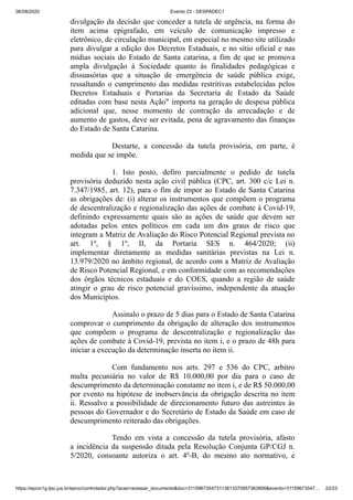 06/08/2020 Evento 23 - DESPADEC1
https://eproc1g.tjsc.jus.br/eproc/controlador.php?acao=acessar_documento&doc=311596735473113813370957363906&evento=31159673547… 22/23
divulgação da decisão que conceder a tutela de urgência, na forma do
item acima epigrafado, em veículo de comunicação impresso e
eletrônico, de circulação municipal, em especial no mesmo site utilizado
para divulgar a edição dos Decretos Estaduais, e no sítio oficial e nas
mídias sociais do Estado de Santa catarina, a fim de que se promova
ampla divulgação à Sociedade quanto às finalidades pedagógicas e
dissuasórias que a situação de emergência de saúde pública exige,
ressaltando o cumprimento das medidas restritivas estabelecidas pelos
Decretos Estaduais e Portarias da Secretaria de Estado da Saúde
editadas com base nesta Ação" importa na geração de despesa pública
adicional que, nesse momento de contração da arrecadação e de
aumento de gastos, deve ser evitada, pena de agravamento das finanças
do Estado de Santa Catarina.
Destarte, a concessão da tutela provisória, em parte, é
medida que se impõe.
1. Isto posto, defiro parcialmente o pedido de tutela
provisória deduzido nesta ação civil pública (CPC, art. 300 c/c Lei n.
7.347/1985, art. 12), para o fim de impor ao Estado de Santa Catarina
as obrigações de: (i) alterar os instrumentos que compõem o programa
de descentralização e regionalização das ações de combate à Covid-19,
definindo expressamente quais são as ações de saúde que devem ser
adotadas pelos entes políticos em cada um dos graus de risco que
integram a Matriz de Avaliação do Risco Potencial Regional prevista no
art. 1º, § 1º, II, da Portaria SES n. 464/2020; (ii)
implementar diretamente as medidas sanitárias previstas na Lei n.
13.979/2020 no âmbito regional, de acordo com a Matriz de Avaliação
de Risco Potencial Regional, e em conformidade com as recomendações
dos órgãos técnicos estaduais e do COES, quando a região de saúde
atingir o grau de risco potencial gravíssimo, independente da atuação
dos Municípios.
Assinalo o prazo de 5 dias para o Estado de Santa Catarina
comprovar o cumprimento da obrigação de alteração dos instrumentos
que compõem o programa de descentralização e regionalização das
ações de combate à Covid-19, prevista no item i, e o prazo de 48h para
iniciar a execução da determinação inserta no item ii.
Com fundamento nos arts. 297 e 536 do CPC, arbitro
multa pecuniária no valor de R$ 10.000,00 por dia para o caso de
descumprimento da determinação constante no item i, e de R$ 50.000,00
por evento na hipótese de inobservância da obrigação descrita no item
ii. Ressalvo a possibilidade de direcionamento futuro das astreintes às
pessoas do Governador e do Secretário de Estado da Saúde em caso de
descumprimento reiterado das obrigações.
Tendo em vista a concessão da tutela provisória, afasto
a incidência da suspensão ditada pela Resolução Conjunta GP/CGJ n.
5/2020, consoante autoriza o art. 4º-B, do mesmo ato normativo, e
 