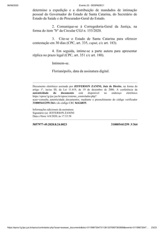 06/08/2020 Evento 23 - DESPADEC1
https://eproc1g.tjsc.jus.br/eproc/controlador.php?acao=acessar_documento&doc=311596735473113813370957363906&evento=31159673547… 23/23
5057977-49.2020.8.24.0023 310005441259 .V364
determino a expedição e a distribuição de mandados de intimação
pessoal do Governador do Estado de Santa Catarina, do Secretário de
Estado da Saúde e do Procurador-Geral do Estado.
2. Comunique-se à Corregedoria-Geral da Justiça, na
forma do item "b" da Circular CGJ n. 153/2020.
3. Cite-se o Estado de Santa Catarina para oferecer
contestação em 30 dias (CPC, art. 335, caput, c/c art. 183).
4. Em seguida, intime-se a parte autora para apresentar
réplica no prazo legal (CPC, art. 351 c/c art. 180).
Intimem-se.
Florianópolis, data da assinatura digital.
Documento eletrônico assinado por JEFFERSON ZANINI, Juiz de Direito, na forma do
artigo 1º, inciso III, da Lei 11.419, de 19 de dezembro de 2006. A conferência da
autenticidade do documento está disponível no endereço eletrônico
https://eproc1g.tjsc.jus.br/eproc/externo_controlador.php?
acao=consulta_autenticidade_documentos, mediante o preenchimento do código verificador
310005441259v364 e do código CRC 8cb2d835.
Informações adicionais da assinatura:
Signatário (a): JEFFERSON ZANINI
Data e Hora: 6/8/2020, às 17:33:58
 