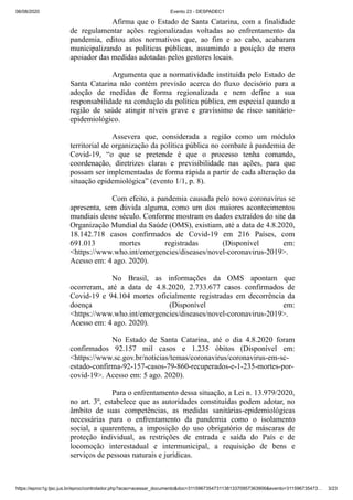 06/08/2020 Evento 23 - DESPADEC1
https://eproc1g.tjsc.jus.br/eproc/controlador.php?acao=acessar_documento&doc=311596735473113813370957363906&evento=311596735473… 3/23
Afirma que o Estado de Santa Catarina, com a finalidade
de regulamentar ações regionalizadas voltadas ao enfrentamento da
pandemia, editou atos normativos que, ao fim e ao cabo, acabaram
municipalizando as políticas públicas, assumindo a posição de mero
apoiador das medidas adotadas pelos gestores locais.
Argumenta que a normatividade instituída pelo Estado de
Santa Catarina não contém previsão acerca do fluxo decisório para a
adoção de medidas de forma regionalizada e nem define a sua
responsabilidade na condução da política pública, em especial quando a
região de saúde atingir níveis grave e gravíssimo de risco sanitário-
epidemiológico.
Assevera que, considerada a região como um módulo
territorial de organização da política pública no combate à pandemia de
Covid-19, “o que se pretende é que o processo tenha comando,
coordenação, diretrizes claras e previsibilidade nas ações, para que
possam ser implementadas de forma rápida a partir de cada alteração da
situação epidemiológica” (evento 1/1, p. 8).
Com efeito, a pandemia causada pelo novo coronavírus se
apresenta, sem dúvida alguma, como um dos maiores acontecimentos
mundiais desse século. Conforme mostram os dados extraídos do site da
Organização Mundial da Saúde (OMS), existiam, até a data de 4.8.2020,
18.142.718 casos confirmados de Covid-19 em 216 Países, com
691.013 mortes registradas (Disponível em:
<https://www.who.int/emergencies/diseases/novel-coronavirus-2019>.
Acesso em: 4 ago. 2020).
No Brasil, as informações da OMS apontam que
ocorreram, até a data de 4.8.2020, 2.733.677 casos confirmados de
Covid-19 e 94.104 mortes oficialmente registradas em decorrência da
doença (Disponível em:
<https://www.who.int/emergencies/diseases/novel-coronavirus-2019>.
Acesso em: 4 ago. 2020).
No Estado de Santa Catarina, até o dia 4.8.2020 foram
confirmados 92.157 mil casos e 1.235 óbitos (Disponível em:
<https://www.sc.gov.br/noticias/temas/coronavirus/coronavirus-em-sc-
estado-confirma-92-157-casos-79-860-recuperados-e-1-235-mortes-por-
covid-19>. Acesso em: 5 ago. 2020).
Para o enfrentamento dessa situação, a Lei n. 13.979/2020,
no art. 3º, estabelece que as autoridades constituídas podem adotar, no
âmbito de suas competências, as medidas sanitárias-epidemiológicas
necessárias para o enfrentamento da pandemia como o isolamento
social, a quarentena, a imposição do uso obrigatório de máscaras de
proteção individual, as restrições de entrada e saída do País e de
locomoção interestadual e intermunicipal, a requisição de bens e
serviços de pessoas naturais e jurídicas.
 