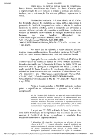 06/08/2020 Evento 23 - DESPADEC1
https://eproc1g.tjsc.jus.br/eproc/controlador.php?acao=acessar_documento&doc=311596735473113813370957363906&evento=311596735473… 4/23
Diante disso, e a partir do mês de março do corrente ano,
houve intensa mobilização do Estado de Santa Catarina para
a implementação de ações voltadas a impedir o contágio em massa e,
também, para a estruturação dos sistemas público e suplementar de
saúde.
Pelo Decreto estadual n. 515/2020, editado em 17.3.2020,
foi declarada situação de emergência de saúde pública relacionada à
pandemia de Covid-19, inaugurando-se assim a adoção de medidas
restritivas no âmbito estadual, como a suspensão das atividades e
serviços públicos e privados não essenciais, a proibição da circulação de
veículos de transporte coletivo urbano e a vedação da entrada de novos
hóspedes no setor hoteleiro (Disponível em:
<http://dados.sc.gov.br/dataset/149a36ac-19c6-47b3-b873-
9c0512f7a4db/resource/73d09d8d-3e06-4347-8442-
100d35280230/download/decreto_515-17.03.2020.pdf> Acesso em:
4 ago. 2020) .
Nos meses que se seguiram, o Poder Executivo estadual
instituiu novas medidas sanitárias de combate à pandemia de Covid-19,
tendo em vista o aumento do número de casos e de mortes no Estado.
Após, pelo Decreto estadual n. 562/2020, de 17.4.2020, foi
declarado estado de calamidade pública em todo o território catarinense,
ficando estabelecido que “a Secretaria de Estado da Saúde (SES), por
meio do Centro de Operações e Emergências em Saúde (COES), é o
órgão central do Poder Executivo de coordenação técnica das ações
necessárias ao enfrentamento de que trata o art. 1º deste decreto” (art.
3º). (Disponível em: <http://dados.sc.gov.br/dataset/149a36ac-19c6-
47b3-b873-9c0512f7a4db/resource/d7ed8d02-7428-4419-b369-
9a9cde5fcf8c/download/decreto-n-562-de-17.04.2020.pdf> Acesso em:
4 ago. 2020).
Ainda, o Decreto estadual n. 562/2020 tratou das medidas
gerais e específicas de enfrentamento à pandemia de Covid-19,
disciplinando:
Art. 36. Os Municípios do Estado, por meio dos respectivos Prefeitos,
poderão estabelecer medidas específicas de enfrentamento mais
restritivas do que as previstas neste Decreto ou em Portarias do
Secretário de Estado da Saúde, observadas as informações técnicas
do COES e de acordo com a necessidade apresentada, a fim de conter
a contaminação e a propagação do coronavírus em seus territórios.
A seguir, em 22.5.2020, o Estado de Santa Catarina criou
uma matriz de avaliação do risco potencial para a execução de ações no
combate à Covid-19 de forma regionalizada e articulada. Esse
modelo leva em conta os seguintes critérios:
1. Gravidade (da situação): investimento em abertura de leitos
clínicos e de UTI; 2. Urgência (da ação): ações de vigilância em
saúde (investigação de suspeitos, testagem, isolamento); 3. Tendência
(de piora): reorganização dos serviços e fluxos saúde; 4.
Abrangência (territorial): intensificação de ações de isolamento
 