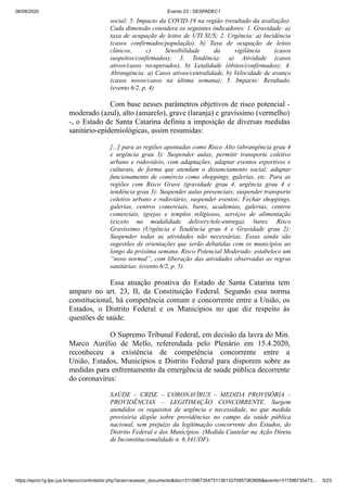 06/08/2020 Evento 23 - DESPADEC1
https://eproc1g.tjsc.jus.br/eproc/controlador.php?acao=acessar_documento&doc=311596735473113813370957363906&evento=311596735473… 5/23
social; 5. Impacto da COVID-19 na região (resultado da avaliação).
Cada dimensão considera os seguintes indicadores: 1. Gravidade: a)
taxa de ocupação de leitos de UTI SUS; 2. Urgência: a) Incidência
(casos confirmados/população), b) Taxa de ocupação de leitos
clínicos, c) Sensibilidade da vigilância (casos
suspeitos/confirmados); 3. Tendência: a) Atividade (casos
ativos/casos recuperados), b) Letalidade (óbitos/confirmados); 4.
Abrangência: a) Casos ativos/centralidade, b) Velocidade de avanço
(casos novos/casos na última semana); 5. Impacto: Resultado.
(evento 6/2, p. 4)
Com base nesses parâmetros objetivos de risco potencial -
moderado (azul), alto (amarelo), grave (laranja) e gravíssimo (vermelho)
-, o Estado de Santa Catarina definiu a imposição de diversas medidas
sanitário-epidemiológicas, assim resumidas:
[...] para as regiões apontadas como Risco Alto (abrangência grau 4
e urgência grau 3): Suspender aulas; permitir transporte coletivo
urbano e rodoviário, com adaptações; adaptar eventos esportivos e
culturais, de forma que atendam o distanciamento social; adaptar
funcionamento de comércio como shoppings, galerias, etc. Para as
regiões com Risco Grave (gravidade grau 4, urgência grau 4 e
tendência grau 3): Suspender aulas presenciais; suspender transporte
coletivo urbano e rodoviário; suspender eventos; Fechar shoppings,
galerias, centros comerciais, bares, academias, galerias, centros
comerciais, igrejas e templos religiosos, serviços de alimentação
(exceto na modalidade delivery/tele-entrega), bares. Risco
Gravíssimo (Urgência e Tendência grau 4 e Gravidade grau 2):
Suspender todas as atividades não necessárias. Essas ainda são
sugestões de orientações que serão debatidas com os municípios ao
longo da próxima semana. Risco Potencial Moderado: estabelece um
“novo normal”, com liberação das atividades observadas as regras
sanitárias. (evento 6/2, p. 5).
Essa atuação proativa do Estado de Santa Catarina tem
amparo no art. 23, II, da Constituição Federal. Segundo essa norma
constitucional, há competência comum e concorrente entre a União, os
Estados, o Distrito Federal e os Municípios no que diz respeito às
questões de saúde.
O Supremo Tribunal Federal, em decisão da lavra do Min.
Marco Aurélio de Mello, referendada pelo Plenário em 15.4.2020,
reconheceu a existência de competência concorrente entre a
União, Estados, Municípios e Distrito Federal para disporem sobre as
medidas para enfrentamento da emergência de saúde pública decorrente
do coronavírus:
SAÚDE – CRISE – CORONAVÍRUS – MEDIDA PROVISÓRIA –
PROVIDÊNCIAS – LEGITIMAÇÃO CONCORRENTE. Surgem
atendidos os requisitos de urgência e necessidade, no que medida
provisória dispõe sobre providências no campo da saúde pública
nacional, sem prejuízo da legitimação concorrente dos Estados, do
Distrito Federal e dos Municípios. (Medida Cautelar na Ação Direta
de Inconstitucionalidade n. 6.341/DF).
 