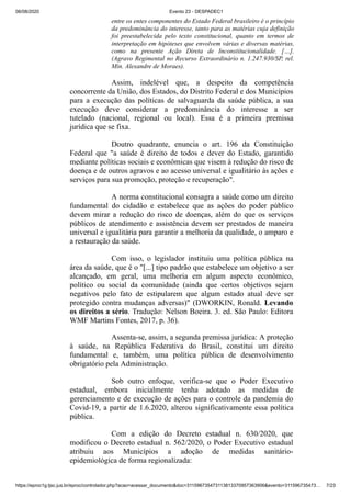 06/08/2020 Evento 23 - DESPADEC1
https://eproc1g.tjsc.jus.br/eproc/controlador.php?acao=acessar_documento&doc=311596735473113813370957363906&evento=311596735473… 7/23
entre os entes componentes do Estado Federal brasileiro é o princípio
da predominância do interesse, tanto para as matérias cuja definição
foi preestabelecida pelo texto constitucional, quanto em termos de
interpretação em hipóteses que envolvem várias e diversas matérias,
como na presente Ação Direta de Inconstitucionalidade. […].
(Agravo Regimental no Recurso Extraordinário n. 1.247.930/SP, rel.
Min. Alexandre de Moraes).
Assim, indelével que, a despeito da competência
concorrente da União, dos Estados, do Distrito Federal e dos Municípios
para a execução das políticas de salvaguarda da saúde pública, a sua
execução deve considerar a predominância do interesse a ser
tutelado (nacional, regional ou local). Essa é a primeira premissa
jurídica que se fixa.
Doutro quadrante, enuncia o art. 196 da Constituição
Federal que "a saúde é direito de todos e dever do Estado, garantido
mediante políticas sociais e econômicas que visem à redução do risco de
doença e de outros agravos e ao acesso universal e igualitário às ações e
serviços para sua promoção, proteção e recuperação".
A norma constitucional consagra a saúde como um direito
fundamental do cidadão e estabelece que as ações do poder público
devem mirar a redução do risco de doenças, além do que os serviços
públicos de atendimento e assistência devem ser prestados de maneira
universal e igualitária para garantir a melhoria da qualidade, o amparo e
a restauração da saúde.
Com isso, o legislador instituiu uma política pública na
área da saúde, que é o "[...] tipo padrão que estabelece um objetivo a ser
alcançado, em geral, uma melhoria em algum aspecto econômico,
político ou social da comunidade (ainda que certos objetivos sejam
negativos pelo fato de estipularem que algum estado atual deve ser
protegido contra mudanças adversas)" (DWORKIN, Ronald. Levando
os direitos a sério. Tradução: Nelson Boeira. 3. ed. São Paulo: Editora
WMF Martins Fontes, 2017, p. 36).
Assenta-se, assim, a segunda premissa jurídica: A proteção
à saúde, na República Federativa do Brasil, constitui um direito
fundamental e, também, uma política pública de desenvolvimento
obrigatório pela Administração.
Sob outro enfoque, verifica-se que o Poder Executivo
estadual, embora inicialmente tenha adotado as medidas de
gerenciamento e de execução de ações para o controle da pandemia do
Covid-19, a partir de 1.6.2020, alterou significativamente essa política
pública.
Com a edição do Decreto estadual n. 630/2020, que
modificou o Decreto estadual n. 562/2020, o Poder Executivo estadual
atribuiu aos Municípios a adoção de medidas sanitário-
epidemiológica de forma regionalizada:
 
