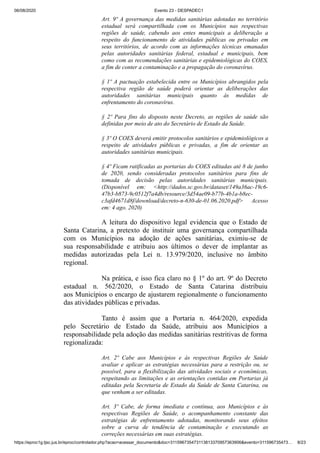 06/08/2020 Evento 23 - DESPADEC1
https://eproc1g.tjsc.jus.br/eproc/controlador.php?acao=acessar_documento&doc=311596735473113813370957363906&evento=311596735473… 8/23
Art. 9º A governança das medidas sanitárias adotadas no território
estadual será compartilhada com os Municípios nas respectivas
regiões de saúde, cabendo aos entes municipais a deliberação a
respeito do funcionamento de atividades públicas ou privadas em
seus territórios, de acordo com as informações técnicas emanadas
pelas autoridades sanitárias federal, estadual e municipais, bem
como com as recomendações sanitárias e epidemiológicas do COES,
a fim de conter a contaminação e a propagação do coronavírus.
§ 1º A pactuação estabelecida entre os Municípios abrangidos pela
respectiva região de saúde poderá orientar as deliberações das
autoridades sanitárias municipais quanto às medidas de
enfrentamento do coronavírus.
§ 2º Para fins do disposto neste Decreto, as regiões de saúde são
definidas por meio de ato do Secretário de Estado da Saúde.
§ 3º O COES deverá emitir protocolos sanitários e epidemiológicos a
respeito de atividades públicas e privadas, a fim de orientar as
autoridades sanitárias municipais.
§ 4º Ficam ratificadas as portarias do COES editadas até 8 de junho
de 2020, sendo consideradas protocolos sanitários para fins de
tomada de decisão pelas autoridades sanitárias municipais.
(Disponível em: <http://dados.sc.gov.br/dataset/149a36ac-19c6-
47b3-b873-9c0512f7a4db/resource/3d54ae09-b77b-4b1a-b8ec-
c3afd4671d8f/download/decreto-n-630-de-01.06.2020.pdf> Acesso
em: 4 ago. 2020)
A leitura do dispositivo legal evidencia que o Estado de
Santa Catarina, a pretexto de instituir uma governança compartilhada
com os Municípios na adoção de ações sanitárias, eximiu-se de
sua responsabilidade e atribuiu aos últimos o dever de implantar as
medidas autorizadas pela Lei n. 13.979/2020, inclusive no âmbito
regional.
Na prática, e isso fica claro no § 1º do art. 9º do Decreto
estadual n. 562/2020, o Estado de Santa Catarina distribuiu
aos Municípios o encargo de ajustarem regionalmente o funcionamento
das atividades públicas e privadas.
Tanto é assim que a Portaria n. 464/2020, expedida
pelo Secretário de Estado da Saúde, atribuiu aos Municípios a
responsabilidade pela adoção das medidas sanitárias restritivas de forma
regionalizada:
Art. 2º Cabe aos Municípios e às respectivas Regiões de Saúde
avaliar e aplicar as estratégias necessárias para a restrição ou, se
possível, para a flexibilização das atividades sociais e econômicas,
respeitando as limitações e as orientações contidas em Portarias já
editadas pela Secretaria de Estado da Saúde de Santa Catarina, ou
que venham a ser editadas.
Art. 3º Cabe, de forma imediata e contínua, aos Municípios e às
respectivas Regiões de Saúde, o acompanhamento constante das
estratégias de enfrentamento adotadas, monitorando seus efeitos
sobre a curva de tendência de contaminação e executando as
correções necessárias em suas estratégias.
 