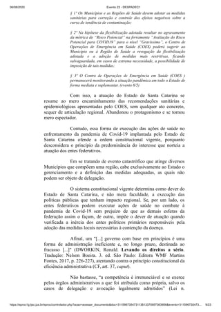 06/08/2020 Evento 23 - DESPADEC1
https://eproc1g.tjsc.jus.br/eproc/controlador.php?acao=acessar_documento&doc=311596735473113813370957363906&evento=311596735473… 9/23
§ 1º Os Municípios e as Regiões de Saúde devem adotar as medidas
sanitárias para correção e controle dos efeitos negativos sobre a
curva de tendência de contaminação;
§ 2º Na hipótese da flexibilização adotada resultar no agravamento
da métrica de “Risco Potencial” na ferramenta “Avaliação do Risco
Potencial para COVID19” para o nível “Gravíssimo”, o Centro de
Operações de Emergência em Saúde (COES) poderá sugerir ao
Município ou à Região de Saúde a revogação da flexibilização
adotada e a adoção de medidas mais restritivas, ficando
salvaguardada, em casos de extrema necessidade, a possibilidade de
imposição de tais medidas;
§ 3º O Centro de Operações de Emergência em Saúde (COES )
permanecerá monitorando a situação pandêmica em todo o Estado de
forma mediata e suplementar. (evento 6/5)
Com isso, a atuação do Estado de Santa Catarina se
resume ao mero encaminhamento das recomendações sanitárias e
epidemiológicas apresentadas pelo COES, sem qualquer ato concreto,
sequer de articulação regional. Abandonou o protagonismo e se tornou
mero espectador.
Contudo, essa forma de execução das ações de saúde no
enfrentamento da pandemia de Covid-19 implantada pelo Estado de
Santa Catarina ofende a ordem constitucional vigente, porquanto
desconsidera o princípio da predominância do interesse que norteia a
atuação dos entes federativos.
Em se tratando de evento catastrófico que atinge diversos
Municípios que compõem uma região, cabe exclusivamente ao Estado o
gerenciamento e a definição das medidas adequadas, as quais não
podem ser objeto de delegação.
O sistema constitucional vigente determina como dever do
Estado de Santa Catarina, e não mera faculdade, a execução das
políticas públicas que tenham impacto regional. Se, por um lado, os
entes federativos podem executar ações de saúde no combate à
pandemia de Covid-19 sem prejuízo de que as demais esferas da
federação assim o façam, de outro, impõe o dever de atuação quando
verificada a inércia dos entes políticos primários responsáveis pela
adoção das medidas locais necessárias à contenção da doença.
Afinal, um "[...] governo com base em princípios é uma
forma de administração ineficiente e, no longo prazo, destinada ao
fracasso [...]" (DWORKIN, Ronald. Levando os direitos a sério.
Tradução: Nelson Boeira. 3. ed. São Paulo: Editora WMF Martins
Fontes, 2017, p. 226-227), atentando contra o princípio constitucional da
eficiência administrativa (CF, art. 37, caput).
Não bastasse, “a competência é irrenunciável e se exerce
pelos órgãos administrativos a que foi atribuída como própria, salvo os
casos de delegação e avocação legalmente admitidos” (Lei n.
 