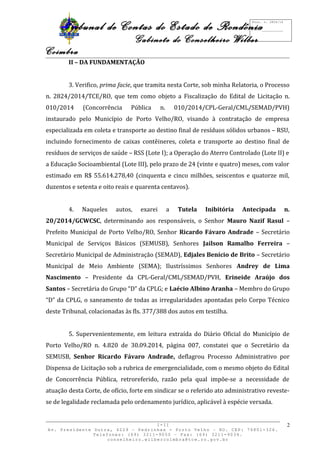 Tribunal de Contas do Estado de Rondônia 
Gabinete do Conselheiro Wilber 
Coimbra 
II – DA FUNDAMENTAÇÃO 
3. Verifico, prima facie, que tramita nesta Corte, sob minha Relatoria, o Processo 
n. 2824/2014/TCE/RO, que tem como objeto a Fiscalização do Edital de Licitação n. 
010/2014 (Concorrência Pública n. 010/2014/CPL-Geral/CML/SEMAD/PVH) 
instaurado pelo Município de Porto Velho/RO, visando à contratação de empresa 
especializada em coleta e transporte ao destino final de resíduos sólidos urbanos – RSU, 
incluindo fornecimento de caixas contêineres, coleta e transporte ao destino final de 
resíduos de serviços de saúde – RSS (Lote I); a Operação do Aterro Controlado (Lote II) e 
a Educação Socioambiental (Lote III), pelo prazo de 24 (vinte e quatro) meses, com valor 
estimado em R$ 55.614.278,40 (cinquenta e cinco milhões, seiscentos e quatorze mil, 
duzentos e setenta e oito reais e quarenta centavos). 
4. Naqueles autos, exarei a Tutela Inibitória Antecipada n. 
20/2014/GCWCSC, determinando aos responsáveis, o Senhor Mauro Nazif Rasul – 
Prefeito Municipal de Porto Velho/RO, Senhor Ricardo Fávaro Andrade – Secretário 
Municipal de Serviços Básicos (SEMUSB), Senhores Jailson Ramalho Ferreira – 
Secretário Municipal de Administração (SEMAD), Edjales Benício de Brito – Secretário 
Municipal de Meio Ambiente (SEMA); Ilustríssimos Senhores Andrey de Lima 
Nascimento – Presidente da CPL-Geral/CML/SEMAD/PVH, Erineide Araújo dos 
Santos – Secretária do Grupo “D” da CPLG; e Laécio Albino Aranha – Membro do Grupo 
“D” da CPLG, o saneamento de todas as irregularidades apontadas pelo Corpo Técnico 
deste Tribunal, colacionadas às fls. 377/388 dos autos em testilha. 
5. Supervenientemente, em leitura extraída do Diário Oficial do Município de 
Porto Velho/RO n. 4.820 de 30.09.2014, página 007, constatei que o Secretário da 
SEMUSB, Senhor Ricardo Fávaro Andrade, deflagrou Processo Administrativo por 
Dispensa de Licitação sob a rubrica de emergencialidade, com o mesmo objeto do Edital 
de Concorrência Pública, retroreferido, razão pela qual impõe-se a necessidade de 
atuação desta Corte, de ofício, forte em sindicar se o referido ato administrativo reveste-se 
de legalidade reclamada pelo ordenamento jurídico, aplicável à espécie versada. 
I-II 
Av. Presidente Dutra, 4229 – Pedrinhas - Porto Velho – RO. CEP: 76801-326. 
Telefones: (69) 3211-9050 – Fax: (69) 3211-9034. 
conselheiro.wilbercoimbra@tce.ro.gov.br 
2 
Proc. n. 2824/14 
Fls. ___________ 
 