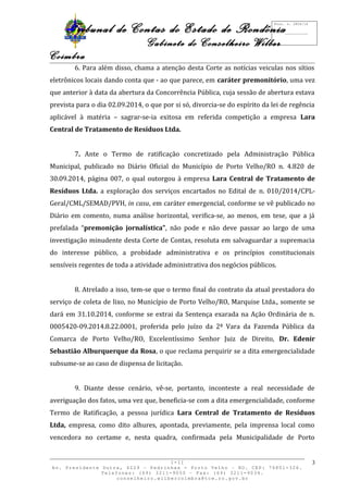 Tribunal de Contas do Estado de Rondônia 
Gabinete do Conselheiro Wilber 
Coimbra 
6. Para além disso, chama a atenção desta Corte as notícias veiculas nos sítios 
eletrônicos locais dando conta que - ao que parece, em caráter premonitório, uma vez 
que anterior à data da abertura da Concorrência Pública, cuja sessão de abertura estava 
prevista para o dia 02.09.2014, o que por si só, divorcia-se do espírito da lei de regência 
aplicável à matéria – sagrar-se-ia exitosa em referida competição a empresa Lara 
Central de Tratamento de Resíduos Ltda. 
7. Ante o Termo de ratificação concretizado pela Administração Pública 
Municipal, publicado no Diário Oficial do Município de Porto Velho/RO n. 4.820 de 
30.09.2014, página 007, o qual outorgou à empresa Lara Central de Tratamento de 
Resíduos Ltda. a exploração dos serviços encartados no Edital de n. 010/2014/CPL-Geral/ 
CML/SEMAD/PVH, in casu, em caráter emergencial, conforme se vê publicado no 
Diário em comento, numa análise horizontal, verifica-se, ao menos, em tese, que a já 
prefalada “premonição jornalística”, não pode e não deve passar ao largo de uma 
investigação minudente desta Corte de Contas, resoluta em salvaguardar a supremacia 
do interesse público, a probidade administrativa e os princípios constitucionais 
sensíveis regentes de toda a atividade administrativa dos negócios públicos. 
8. Atrelado a isso, tem-se que o termo final do contrato da atual prestadora do 
serviço de coleta de lixo, no Município de Porto Velho/RO, Marquise Ltda., somente se 
dará em 31.10.2014, conforme se extrai da Sentença exarada na Ação Ordinária de n. 
0005420-09.2014.8.22.0001, proferida pelo juízo da 2ª Vara da Fazenda Pública da 
Comarca de Porto Velho/RO, Excelentíssimo Senhor Juiz de Direito, Dr. Edenir 
Sebastião Alburquerque da Rosa, o que reclama perquirir se a dita emergencialidade 
subsume-se ao caso de dispensa de licitação. 
9. Diante desse cenário, vê-se, portanto, inconteste a real necessidade de 
averiguação dos fatos, uma vez que, beneficia-se com a dita emergencialidade, conforme 
Termo de Ratificação, a pessoa jurídica Lara Central de Tratamento de Resíduos 
Ltda, empresa, como dito alhures, apontada, previamente, pela imprensa local como 
vencedora no certame e, nesta quadra, confirmada pela Municipalidade de Porto 
I-II 
Av. Presidente Dutra, 4229 – Pedrinhas - Porto Velho – RO. CEP: 76801-326. 
Telefones: (69) 3211-9050 – Fax: (69) 3211-9034. 
conselheiro.wilbercoimbra@tce.ro.gov.br 
3 
Proc. n. 2824/14 
Fls. ___________ 
 