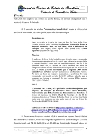 Tribunal de Contas do Estado de Rondônia 
Gabinete do Conselheiro Wilber 
Coimbra 
Velho/RO para explorar os serviços de coleta de lixo, em caráter emergencial, sob o 
manto de dispensa de licitação. 
10. A despeito da aludida “premonição jornalística”, levada a efeito pelos 
periódicos eletrônicos, veja-se o que foi publicado, conforme seque: 
Em andamento 
Nesta terça-feira a licitação da coleta de lixo de Porto Velho. Esse 
certame promete muita confusão. Recebemos a informação de que a 
empresa chamada LARA, de São Paulo, seria a vencedora da 
licitação. Mas, espera, como alguém pode prever isso? Vamos 
aguardar. (02/09/2014 ) (Grifei) 
Manobra 
A prefeitura de Porto Velho havia feito uma licitação para a contratação 
de empresa para coleta de lixo da capital, após a Marquise ter cancelado 
o contrato devido a uma série de desentendimentos. No dia 3 de 
setembro deste ano, o Tribunal de Contas detectou uma série de 
irregularidades no edital e determinou as correções em um prazo de 15 
dias. A coluna já havia antecipado que a empresa LARA sairia 
vencedora do certame, inclusive comunicando ao Ministério Público. 
Ao invés de fazer as correções necessárias, a prefeitura fez uma 
contratação emergencial no valor de R$ 14 milhões e advinha qual a 
empresa que integra o consórcio? Se você pensou LARA, acertou. 
(01/10/2014) (Grifei) 
Pois é 
O processo 100121-000/2014 garantiu o contrato emergencial, por 
dispensa de licitação, do Consórcio Porto Velho Ambiental, 
representado pela LARA Central de Tratamentos de Resíduos. O 
termo foi publicado no Diário Oficial do Município do dia 30 de 
setembro. Com isso, o Tribunal de Contas fica a ver navios. E os Nazif, 
mais uma vez, mostram que não estão nem aí para os órgãos de 
fiscalização. (01/10/2014) (Grifei) 
(extraídas do sítio eletrônico: http://painelpolitico.com/coluna-gurgacz- 
aprovou-u-287-milhoes-para-cidade-de-cascavel-pr/ – 
Coluna jornalística Chancela pelo jornalista Alan Alex). 
11. Assim sendo, firme em conferir eficácia ao controle externo das atividades 
da Administração Pública, munus este imposto cogentemente a esta Corte por Cláusula 
Constitucional - art. 71, IX, da CF/88 e art. 49, VIII, da Constituição Estadual, há que se 
I-II 
Av. Presidente Dutra, 4229 – Pedrinhas - Porto Velho – RO. CEP: 76801-326. 
Telefones: (69) 3211-9050 – Fax: (69) 3211-9034. 
conselheiro.wilbercoimbra@tce.ro.gov.br 
4 
Proc. n. 2824/14 
Fls. ___________ 
 