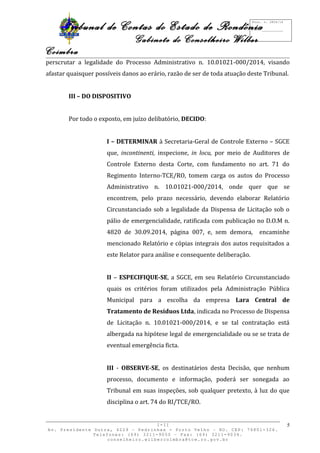 Tribunal de Contas do Estado de Rondônia 
Gabinete do Conselheiro Wilber 
Coimbra 
perscrutar a legalidade do Processo Administrativo n. 10.01021-000/2014, visando 
afastar quaisquer possíveis danos ao erário, razão de ser de toda atuação deste Tribunal. 
III – DO DISPOSITIVO 
Por todo o exposto, em juízo delibatório, DECIDO: 
I – DETERMINAR à Secretaria-Geral de Controle Externo – SGCE 
que, incontinenti, inspecione, in locu, por meio de Auditores de 
Controle Externo desta Corte, com fundamento no art. 71 do 
Regimento Interno-TCE/RO, tomem carga os autos do Processo 
Administrativo n. 10.01021-000/2014, onde quer que se 
encontrem, pelo prazo necessário, devendo elaborar Relatório 
Circunstanciado sob a legalidade da Dispensa de Licitação sob o 
pálio de emergencialidade, ratificada com publicação no D.O.M n. 
4820 de 30.09.2014, página 007, e, sem demora, encaminhe 
mencionado Relatório e cópias integrais dos autos requisitados a 
este Relator para análise e consequente deliberação. 
II – ESPECIFIQUE-SE, a SGCE, em seu Relatório Circunstanciado 
quais os critérios foram utilizados pela Administração Pública 
Municipal para a escolha da empresa Lara Central de 
Tratamento de Resíduos Ltda, indicada no Processo de Dispensa 
de Licitação n. 10.01021-000/2014, e se tal contratação está 
albergada na hipótese legal de emergencialidade ou se se trata de 
eventual emergência ficta. 
III - OBSERVE-SE, os destinatários desta Decisão, que nenhum 
processo, documento e informação, poderá ser sonegada ao 
Tribunal em suas inspeções, sob qualquer pretexto, à luz do que 
disciplina o art. 74 do RI/TCE/RO. 
I-II 
Av. Presidente Dutra, 4229 – Pedrinhas - Porto Velho – RO. CEP: 76801-326. 
Telefones: (69) 3211-9050 – Fax: (69) 3211-9034. 
conselheiro.wilbercoimbra@tce.ro.gov.br 
5 
Proc. n. 2824/14 
Fls. ___________ 
 