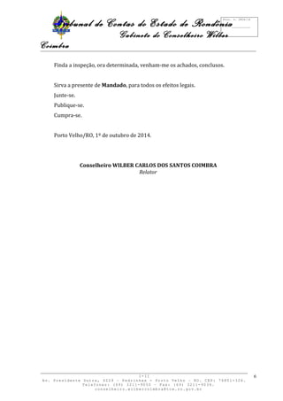 Tribunal de Contas do Estado de Rondônia 
Gabinete do Conselheiro Wilber 
Coimbra 
Finda a inspeção, ora determinada, venham-me os achados, conclusos. 
Sirva a presente de Mandado, para todos os efeitos legais. 
Junte-se. 
Publique-se. 
Cumpra-se. 
Porto Velho/RO, 1º de outubro de 2014. 
Conselheiro WILBER CARLOS DOS SANTOS COIMBRA 
Relator 
I-II 
Av. Presidente Dutra, 4229 – Pedrinhas - Porto Velho – RO. CEP: 76801-326. 
Telefones: (69) 3211-9050 – Fax: (69) 3211-9034. 
conselheiro.wilbercoimbra@tce.ro.gov.br 
6 
Proc. n. 2824/14 
Fls. ___________ 
