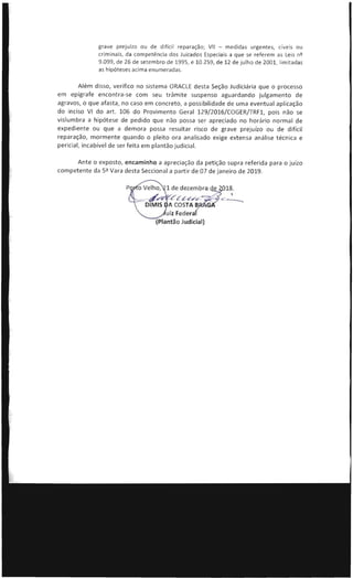 grave prejurzo ou de difícil reparação; VII - medidas urgentes, cíveis ou
criminais, da competência dos Juizados Especiais a que se referem as Leis nQ
9.099, de 26 de setembro de 1995 , e 10.259, de 12 de julho de 2001 , limit adas
as hipóteses acima enumeradas.
Além disso, verifico no sistema ORACLE desta Seção Judiciária que o processo
em epígrafe encontra-se com seu trâmite suspenso aguardando julgamento de
agravos, o que afasta, no caso em concreto, a possibilidade de uma eventual aplicação
do inciso VI do art. 106 do Provimento Geral 129/2016/COGER/TRF1, pois não se
vislumbra a hipótese de pedido que não possa ser apreciado no horário normal de
expediente ou que a demora possa resultar risco de grave prejuízo ou de difícil
reparação, mormente quando o pleito ora analisado exige extensa análise técnica e
pericial, incabível de ser feita em plantão judicial.
Ante o exposto, encaminho a apreciação da petição supra referida para o ju ízo
competente da Sª Vara desta Seccional a partir de 07 de janeiro de 2019.
 
