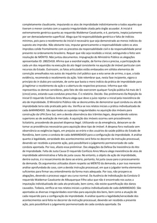 completamente claudicante, imputando os atos de improbidade indistintamente a todos aqueles que
tiveram o menor contato com a suposta irregularidade citada pelo órgão acusador. A inicial é
extremamente genérica quanto ao requerido Waldemar Cavalcante, e é, portanto, inepta justamente
por ser demasiadamente superficial. Alega que há responsabilidade genérica e falta de indícios
mínimos, pois para o recebimento da inicial é necessário que seja demonstrado ao menos indícios do
suposto ato improbo. Não obstante isso, imputar genericamente a responsabilidade sobre os atos
ímprobos colide frontalmente com os preceitos da responsabilidade civil e da responsabilidade penal
presente no ordenamento brasileiro. Requer que não seja recebido a inicial, extinguindo o feito sem
resolução de MÉRITO. Não juntou documentos. Impugnação do Ministério Público as alegações
apresentadas ID: 28025418. Afirma que a exordial expõe, de forma clara e precisa, a participação de
cada um dos requeridos na execução do ato ilegal consistente na aquisição de imóvel particular com
recursos do Estado. Outrossim, os fatos articulados estão embasados em sólidos elementos de
convicção amealhados nos autos do inquérito civil público que a esta serve de arrimo, o que, a toda
evidência, recomenda o recebimento da ação. Vale relembrar que, nesta fase incipiente, vigora o
princípio do in dubio pro societate, de sorte que basta o mero indício da prática de improbidade para
já legitimar o recebimento da ação e a abertura do respectivo processo. Informa que não
representou os demais servidores, pelo fato de não exercerem qualquer função pública há mais de 5
(cinco) anos, estando suas condutas prescritas. É o relatório. Decido. Das preliminares Da Rejeição da
Inicial O requerido Confúcio Aires Moura alega que deve o juízo rejeitar a inicial pela inexistência de
ato de improbidade. O Ministério Público não se desincumbiu de demonstrar qual conduta ou ato de
improbidade teria sido praticado pelo réu. Verifica-se nos relatos iniciais a prática individualizada de
cada deMANDADO. São apontadas as supostas irregularidades na aquisição dos imóveis para
construção da UPA Zona Sul, sem a devida observância dos trâmites legais, desprendendo valores
superiores ao de avaliação de mercado. A aquisição dos imóveis ocorreu sem procedimento
licitatório, procedendo de possível dispensa ilegal. Utilizando-se da emergência, deixaram-se de
tomar as providências necessárias para aquisição dese tipo de imóvel. A despesa fora realizada sem
observância as exigências legais, em prejuízo ao erário e dos usuários da saúde pública do Estado de
Rondônia, bem como a conduta de cada deMANDADO para a configuração da improbidade. A análise
quanto à legalidade, veracidade dos acontecimentos será feita no decorrer da instrução processual,
devendo ser recebida a presente ação, pois possibilitará o julgamento pormenorizado de cada
conduta apontada. Por isso, afasto essa preliminar. Das alegações da Defesa Da Inexistência do Ato
de Improbidade. Falta de Justa Causa O requerido Confúcio Aires Moura alega inexistência de atos de
improbidade administrativa e falta de justa causa. No entanto, o objeto da ação de improbidade,
dentre outros, é o ressarcimento de dano ao erário, portanto, há justa causa para o processamento
da demanda. Os argumentos utilizados dizem respeito ao MÉRITO da demanda, e por isso merecem
análise aprofundada do caso, com a devida instrução processual, em que o julgador tenha elementos
suficientes para firmar seu entendimento da forma mais adequada. Por isso, não prospera as
alegações, devendo o processo seguir seu curso normal. Da Ausência de Individuação da Conduta O
requerido Waldemar Cavalcante de Albuquerque Filho aduz que não é encontrado nos autos a
imputação individualizada de cada ato praticado, bem como, não existe quantificação dos danos
causados. Todavia, verifica-se nos relatos iniciais a prática individualizada de cada deMANDADO. São
apontadas as diversas irregularidades ocorridas para aquisição dos bens, bem como a atuação de
cada requerido para a configuração da improbidade. A análise quanto a legalidade/veracidade dos
acontecimentos será feita no decorrer da instrução processual, devendo ser recebida a presente
ação, pois possibilitará o julgamento pormenorizado de cada conduta apontada. Da
 