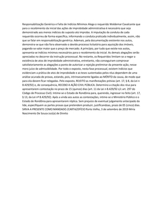 Responsabilização Genérica e Falta de Indícios Mínimos Alega o requerido Waldemar Cavalcante que
para o recebimento da inicial das ações de improbidade administrativa é necessário que seja
demonstrado aos menos indícios do suposto ato improbo. A imputação da conduta de cada
requerido ocorreu de forma específica, informando a conduta praticada individualmente, assim, não
que se falar em responsabilização genérica. Ademais, pela documentação existente nos autos,
demonstra-se que não fora observado o devido processo licitatório para aquisição dos imóveis,
pagando-se valor maior que o preço de mercado. A princípio, por tudo que existe nos autos,
apresenta-se indícios mínimos necessários para o recebimento da inicial. As demais alegações serão
apreciadas no decorrer da instrução processual. No restante, os Requeridos limitam-se a negar a
existência de atos de improbidade administrativa, entretanto, não conseguiram comprovar
satisfatoriamente as alegações a ponto de autorizar a rejeição preliminar da presente ação, nesse
mero juízo de admissibilidade. Por todo o exposto, nesta fase processual, existem indícios que
evidenciam a prática de atos de improbidade e as teses sustentadas pelos réus dependem de uma
análise acurada de provas, estando, pois, intrinsecamente ligadas ao MÉRITO da causa, de modo que
para ela devem ficar relegadas. Pelo exposto, REJEITO as manifestações prévias (art. 17, § 8, da Lei n
8.429/92) e, de consequência, RECEBO A AÇÃO CIVIL PÚBLICA. Determino a citação dos réus para
apresentarem contestação no prazo de 15 (quinze) dias (art. 11 da Lei n 8.429/92 c/c art. 297 do
Código de Processo Civil). Intime-se o Estado de Rondônia para, querendo, ingressar no feito (art. 17,
§ 13, da Lei nº 8.429/92). Após a vinda aos autos as contestações, intime-se o Ministério Público e o
Estado de Rondônia para apresentarem réplica. Sem prejuízo de eventual julgamento antecipado da
lide, especifiquem as partes provas que pretendem produzir, justificandoas, prazo de 05 (cinco) dias.
SIRVA A PRESENTE COMO MANDADO /CARTA/OFÍCIO Porto Velho, 3 de setembro de 2019 Miria
Nascimento De Souza Juiz(a) de Direito
 