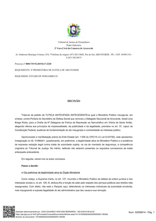 Tribunal de Justiça de Pernambuco
Poder Judiciário
2ª Vara Cível da Comarca de Arcoverde
Av Anderson Henrique Cristino, S/N, *Telefone de origem: (87) 3821-8682, Por do Sol, ARCOVERDE - PE - CEP: 56509-310 -
F:(87) 38218673
Processo nº 0001735-92.2019.8.17.2220
REQUERENTE: 4ª PROMOTORIA DE JUSTIÇA DE ARCOVERDE
REQUERIDO: ESTADO DE PERNAMBUCO
DECISÃO
Trata-se de pedido de TUTELA ANTECIPADA ANTECEDENTEna qual o Ministério Público insurge-se, em
síntese, contra Portaria do que removeu o Delegado Seccional de Arcoverde, Israel LimaSecretário de Defesa Social
Braga Rubis, para a Chefia da 6ª Delegacia de Polícia de Repressão ao Narcotráfico em Vitória de Santo Antão,
alegando ofensa aos princípios da impessoalidade, da publicidade e da legalidade, previstos no art. 37, , dacaput
Constituição Federal, ausência de fundamentação do ato impugnado e contrariedade ao interesse público.
Oportunizada a manifestação prévia do Ente Estatal (art. 1.059 do CPC/15 c/c Lei 8.437/92), este apresentou
irresignação no ID. 51996241, questionando, em preliminar, a ilegitimidade ativa do Ministério Público e a existência
de expressa vedação legal contra tutela de autoridade sujeita, na via de mandado de segurança, à competência
originária do Tribunal de Justiça. No mérito, defende não estarem presentes os requisitos concessivos da tutela
antecipada antecedente.
Em seguida, vieram-me os autos conclusos.
Passo a decidir.
a) Da preliminar de ilegitimidade ativa do Órgão Ministerial
Como cediço, a Suprema Carta, no art. 127, incumbiu o Ministério Público da defesa da ordem jurídica e dos
interesses sociais e, no art. 129, III, atribuiu-lhe a função de zelar pelo respeito dos serviços públicos aos direitos nela
assegurados. Com efeito, não está o , aqui, defendendo os interesses individuais da autoridade envolvida,Parquet
mas impugnando a suposta ilegalidade do ato administrativo que deu causa a sua remoção.
Num. 52006814 - Pág. 1Assinado eletronicamente por: JOAO EDUARDO VENTURA BERNARDO - 09/10/2019 09:24:20
https://pje.tjpe.jus.br:443/1g/Processo/ConsultaDocumento/listView.seam?x=19100909240424000000051185394
Número do documento: 19100909240424000000051185394
 