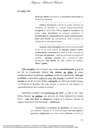 PET 8802 / DF
desde que obtida, previamente, a necessária autorização da
Câmara dos Deputados.
…..........................................................................................
Embora irrecusável a posição de grande eminência do
Presidente da República no contexto político-institucional
emergente de nossa Carta Política, impõe-se reconhecer, até
mesmo como decorrência do princípio republicano, a
possibilidade de responsabilizá-lo, penal e politicamente,
pelos atos ilícitos que eventualmente venha a praticar no
desempenho de suas magnas funções.
…..........................................................................................
Somente estão abrangidas pelo preceito inscrito no § 4º
do art. 86 da Carta Federal as infrações penais comuns
eventualmente cometidas pelo Chefe do Poder Executivo da
União que não guardem – ainda que praticadas na vigência do
mandato – qualquer conexão com o exercício do ofício
presidencial’ (Inq 927/DF, Rel. Min. CELSO DE MELLO,
Pleno)." (grifei)
Vale consignar, sob esse aspecto, que a regra consubstanciada no § 4º do
art. 86 da Constituição Federal não ostenta, no plano de nosso
constitucionalismo republicano, qualquer caráter de originalidade, visto que
se limitou a reproduzir, embora de modo mais limitado, o conteúdo da norma
inscrita no art. 87 da Carta Política outorgada, em 1937, por Getúlio Vargas:
"O Presidente da República não pode, durante o exercício de suas funções, ser
responsabilizado por atos estranhos às mesmas".
ARAÚJO CASTRO (“A Constituição de 1937”, p. 202, 2ª ed., 1941,
Freitas Bastos), ao analisar esse preceito da Carta ditatorial do Estado
Novo – cujo teor bem se adequava à lógica e à natureza mesma do
regime autoritário então instituído –, observava:
“Atualmente, o presidente da República, de acordo com o
que estabelece o referido art. 87 da Constituição, não está sujeito a
processo e julgamento por crimes comuns durante o exercício de
11
Supremo Tribunal Federal
Documento assinado digitalmente conforme MP n° 2.200-2/2001 de 24/08/2001. O documento pode ser acessado pelo endereço
http://www.stf.jus.br/portal/autenticacao/autenticarDocumento.asp sob o código 4545-AB67-C7D3-5757 e senha F307-89AA-9CF4-398B
 