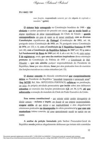 PET 8802 / DF
suas funções, respondendo somente por eles depois de expirado o
mandato.” (grifei)
O sistema hoje consagrado na Constituição brasileira de 1988 – não
obstante o caráter paradoxal do preceito em causa, que se revela hostil ao
dogma republicano da plena responsabilização do Chefe de Estado – guarda
correspondência, em grau de maior ou de menor similitude, com as diversas
Constituições republicanas de Portugal (Constituição de 1911, art. 64,
parágrafo único; Constituição de 1933, art. 78, parágrafo único; Constituição
de 1976, art. 133, n. 4), com a Constituição da V República Francesa de 1958
(art. 68), com a Constituição da República Italiana de 1947 (art. 90) e com a
Lei Fundamental de Bonn de 1949 (art. 60, 4, c/c o art. 46, 2 a 4), entre outras.
É de registrar-se, ainda, que uma das matrizes inspiradoras dessa orientação
promana da Constituição da Polônia de 1935 – a Constituição do Mal.
Pilsudski –, que não admitia qualquer responsabilidade do Presidente da
República, fosse por atos oficiais, fosse por atos praticados fora do exercício
das funções executivas ou a estas estranhos (art. 15).
O alcance concreto da cláusula constitucional que excepcionalmente
defere ao Presidente da República “imunidade temporária à persecução penal”
(Inq 567/DF, Rel. Min. SEPÚLVEDA PERTENCE) reflete-se na paralisação,
em juízo, da própria atividade persecutória que incide sobre atos delituosos
estranhos ao exercício das funções presidenciais (CF, art. 86, § 4º), até que
sobrevenha a cessação do mandato do Chefe do Poder Executivo da União.
Essa norma constitucional – que ostenta nítido caráter derrogatório do
direito comum – reclama e impõe, em função de sua própria excepcionalidade,
exegese estrita, do que deriva a sua inaplicabilidade a atos alegadamente
criminosos praticados no desempenho do ofício presidencial e que com este
mantenham íntima conexão, tal como aparentemente sucede na espécie ora em
exame.
A análise da petição formulada pelo Senhor Procurador-Geral da
República revela práticas alegadamente delituosas que teriam sido cometidas
12
Supremo Tribunal Federal
Documento assinado digitalmente conforme MP n° 2.200-2/2001 de 24/08/2001. O documento pode ser acessado pelo endereço
http://www.stf.jus.br/portal/autenticacao/autenticarDocumento.asp sob o código 4545-AB67-C7D3-5757 e senha F307-89AA-9CF4-398B
 