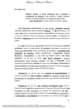PET 8802 / DF
Tribunal Federal, se assim autorizado for a examinar o
recebimento da denúncia, para conhecer e julgar qualquer
questão ou matéria defensiva suscitada pelo denunciado.”
(Inq 4.483-QO/DF, Rel. Min. EDSON FACHIN – grifei)
Essa disposição constitucional, de ordem pública, consoante assevera
AFONSO ARINOS DE MELO FRANCO (Parecer, “in” RF 221/55, item n. 2),
e que exige prévia autorização legislativa para efeito de instauração, perante
o Supremo Tribunal Federal, de processo criminal contra o Presidente da
República, originou-se da primeira Constituição republicana que o Brasil teve
(1891).
A "ratio" dessa norma, que enseja à Câmara dos Deputados o controle
preliminar sobre os fundamentos de qualquer formulação acusatória de
índole penal apresentada contra o Presidente da República, é ressaltada pelo
magistério da doutrina (JOÃO BARBALHO, “Constituição Federal
Brasileira – Comentários”, p. 236, 1902, RJ; PEDRO LESSA, “Do Poder
Judiciário”, p. 45, par. 12, 1915), cujas lições acentuam a natureza
político-jurídica dessa particular atribuição, eis que a finalidade dessa
competência parlamentar consiste, precipuamente, em obstar a instauração de
pleitos infundados ou de lides penais temerárias que possam envolver, com graves
prejuízos ao interesse público, a figura do Chefe de Estado.
Assinale-se, no entanto, que esse requisito de procedibilidade, de
extração constitucional, não se aplica à abertura de inquéritos policiais ou de
procedimentos de investigação criminal instaurados por iniciativa do Ministério
Público.
Enfatize-se, bem por isso, que eventual investigação penal contra o
Chefe de Estado terá livre curso perante o Supremo Tribunal Federal, sem
necessidade de prévia autorização da Câmara dos Deputados, eis que –
conforme advertia a jurisprudência desta Corte em relação aos congressistas –
a prerrogativa extraordinária da imunidade em sentido formal não se
14
Supremo Tribunal Federal
Documento assinado digitalmente conforme MP n° 2.200-2/2001 de 24/08/2001. O documento pode ser acessado pelo endereço
http://www.stf.jus.br/portal/autenticacao/autenticarDocumento.asp sob o código 4545-AB67-C7D3-5757 e senha F307-89AA-9CF4-398B
 