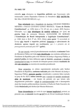 PET 8802 / DF
estendia nem alcançava os inquéritos policiais que houvessem sido
instaurados contra Deputados Federais ou Senadores (RTJ 166/785-786,
Rel. Min. CELSO DE MELLO, v.g.).
Essa orientação tem o beneplácito da doutrina (GILMAR FERREIRA
MENDES e PAULO GUSTAVO GONET BRANCO, “Curso de Direito
Constitucional”, p. 1.058, item n. 7.5, 14ª ed., rev. e atual., 2019, Saraiva
Educação, v.g.), cuja abordagem da matéria reflete-se, por igual, na
precisa lição do eminente Ministro ALEXANDRE DE MORAES
(“Constituição do Brasil Interpretada e Legislação Constitucional”,
p. 1.268, item n. 86.2, 9ª ed., 2013, Atlas), para quem “A necessidade de
licença não impede o inquérito policial, tampouco o oferecimento da
denúncia; apenas impede seu recebimento, que é o primeiro ato de
prosseguimento praticado pelo STF” (grifei).
No caso concreto, como já precedentemente ressaltado, o eminente Chefe
do Ministério Público da União teria identificado, nas condutas atribuídas ao
Presidente da República pelo então Ministro da Justiça e Segurança Pública, a
possível prática de fatos delituosos que se inserem, considerada a disciplina
constitucional do tema, no conceito de infrações penais comuns resultantes de
atos não estranhos ao exercício do mandato presidencial.
Nessa perspectiva, os crimes supostamente praticados pelo Senhor
Presidente da República, conforme noticiado pelo então Ministro da Justiça e
Segurança Pública, parecem guardar, considerado o contexto fático narrado
na peça de fls. 02/13, íntima conexão com o exercício do mandato presidencial,
além de manterem – em função do período em que teriam sido
alegadamente praticados – relação de contemporaneidade com o desempenho
atual das funções político-jurídicas inerentes à Chefia do Poder Executivo da
União titularizada pelo Senhor Jair Messias Bolsonaro.
Essas circunstâncias que venho de expor tornam inaplicável, portanto, ao
presente caso, o comando inscrito no § 4º do art. 86 da Constituição Federal,
15
Supremo Tribunal Federal
Documento assinado digitalmente conforme MP n° 2.200-2/2001 de 24/08/2001. O documento pode ser acessado pelo endereço
http://www.stf.jus.br/portal/autenticacao/autenticarDocumento.asp sob o código 4545-AB67-C7D3-5757 e senha F307-89AA-9CF4-398B
 