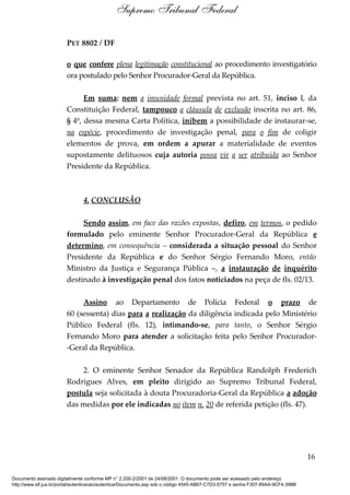 PET 8802 / DF
o que confere plena legitimação constitucional ao procedimento investigatório
ora postulado pelo Senhor Procurador-Geral da República.
Em suma: nem a imunidade formal prevista no art. 51, inciso I, da
Constituição Federal, tampouco a cláusula de exclusão inscrita no art. 86,
§ 4º, dessa mesma Carta Política, inibem a possibilidade de instaurar-se,
na espécie, procedimento de investigação penal, para o fim de coligir
elementos de prova, em ordem a apurar a materialidade de eventos
supostamente delituosos cuja autoria possa vir a ser atribuída ao Senhor
Presidente da República.
4. CONCLUSÃO
Sendo assim, em face das razões expostas, defiro, em termos, o pedido
formulado pelo eminente Senhor Procurador-Geral da República e
determino, em consequência – considerada a situação pessoal do Senhor
Presidente da República e do Senhor Sérgio Fernando Moro, então
Ministro da Justiça e Segurança Pública –, a instauração de inquérito
destinado à investigação penal dos fatos noticiados na peça de fls. 02/13.
Assino ao Departamento de Polícia Federal o prazo de
60 (sessenta) dias para a realização da diligência indicada pelo Ministério
Público Federal (fls. 12), intimando-se, para tanto, o Senhor Sérgio
Fernando Moro para atender a solicitação feita pelo Senhor Procurador-
-Geral da República.
2. O eminente Senhor Senador da República Randolph Frederich
Rodrigues Alves, em pleito dirigido ao Supremo Tribunal Federal,
postula seja solicitada à douta Procuradoria-Geral da República a adoção
das medidas por ele indicadas no item n. 20 de referida petição (fls. 47).
16
Supremo Tribunal Federal
Documento assinado digitalmente conforme MP n° 2.200-2/2001 de 24/08/2001. O documento pode ser acessado pelo endereço
http://www.stf.jus.br/portal/autenticacao/autenticarDocumento.asp sob o código 4545-AB67-C7D3-5757 e senha F307-89AA-9CF4-398B
 