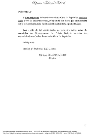 PET 8802 / DF
3. Comunique-se à douta Procuradoria-Geral da República, mediante
cópia, o teor da presente decisão, solicitando-lhe, ainda, que se manifeste
sobre o pleito formulado pelo Senhor Senador Randolph Rodrigues.
Para efeito de tal manifestação, os presentes autos, antes de
remetidos ao Departamento de Polícia Federal, deverão ser
encaminhados ao Senhor Procurador-Geral da República.
Publique-se.
Brasília, 27 de abril de 2020 (21h45).
Ministro CELSO DE MELLO
Relator
17
Supremo Tribunal Federal
Documento assinado digitalmente conforme MP n° 2.200-2/2001 de 24/08/2001. O documento pode ser acessado pelo endereço
http://www.stf.jus.br/portal/autenticacao/autenticarDocumento.asp sob o código 4545-AB67-C7D3-5757 e senha F307-89AA-9CF4-398B
 