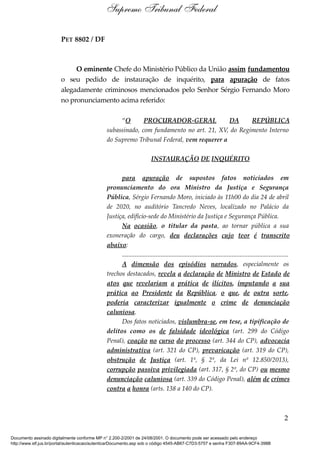 PET 8802 / DF
O eminente Chefe do Ministério Público da União assim fundamentou
o seu pedido de instauração de inquérito, para apuração de fatos
alegadamente criminosos mencionados pelo Senhor Sérgio Fernando Moro
no pronunciamento acima referido:
“O PROCURADOR-GERAL DA REPÚBLICA
subassinado, com fundamento no art. 21, XV, do Regimento Interno
do Supremo Tribunal Federal, vem requerer a
INSTAURAÇÃO DE INQUÉRITO
para apuração de supostos fatos noticiados em
pronunciamento do ora Ministro da Justiça e Segurança
Pública, Sérgio Fernando Moro, iniciado às 11h00 do dia 24 de abril
de 2020, no auditório Tancredo Neves, localizado no Palácio da
Justiça, edifício-sede do Ministério da Justiça e Segurança Pública.
Na ocasião, o titular da pasta, ao tornar pública a sua
exoneração do cargo, deu declarações cujo teor é transcrito
abaixo:
.......................................................................................................
A dimensão dos episódios narrados, especialmente os
trechos destacados, revela a declaração de Ministro de Estado de
atos que revelariam a prática de ilícitos, imputando a sua
prática ao Presidente da República, o que, de outra sorte,
poderia caracterizar igualmente o crime de denunciação
caluniosa.
Dos fatos noticiados, vislumbra-se, em tese, a tipificação de
delitos como os de falsidade ideológica (art. 299 do Código
Penal), coação no curso do processo (art. 344 do CP), advocacia
administrativa (art. 321 do CP), prevaricação (art. 319 do CP),
obstrução de Justiça (art. 1º, § 2º, da Lei nº 12.850/2013),
corrupção passiva privilegiada (art. 317, § 2º, do CP) ou mesmo
denunciação caluniosa (art. 339 do Código Penal), além de crimes
contra a honra (arts. 138 a 140 do CP).
2
Supremo Tribunal Federal
Documento assinado digitalmente conforme MP n° 2.200-2/2001 de 24/08/2001. O documento pode ser acessado pelo endereço
http://www.stf.jus.br/portal/autenticacao/autenticarDocumento.asp sob o código 4545-AB67-C7D3-5757 e senha F307-89AA-9CF4-398B
 