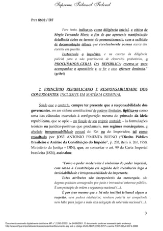 PET 8802 / DF
Para tanto, indica-se, como diligência inicial, a oitiva de
Sérgio Fernando Moro, a fim de que apresente manifestação
detalhada sobre os termos do pronunciamento, com a exibição
de documentação idônea que eventualmente possua acerca dos
eventos em questão.
Instaurado o inquérito, e na certeza da diligência
policial para o não perecimento de elementos probatórios, o
PROCURADOR-GERAL DA REPÚBLICA reserva-se para
acompanhar o apuratório e, se for o caso, oferecer denúncia.”
(grifei)
2. PRINCÍPIO REPUBLICANO E RESPONSABILIDADE DOS
GOVERNANTES, INCLUSIVE EM MATÉRIA CRIMINAL
Sendo esse o contexto, cumpre ter presente que a responsabilidade dos
governantes, em um sistema constitucional de poderes limitados, tipifica-se como
uma das cláusulas essenciais à configuração mesma do primado da ideia
republicana, que se opõe – em função de seu próprio conteúdo – às formulações
teóricas ou jurídico-positivas que proclamam, nos regimes monárquicos, a
absoluta irresponsabilidade pessoal do Rei ou do Imperador, tal como
ressaltado por JOSÉ ANTONIO PIMENTA BUENO (“Direito Público
Brasileiro e Análise da Constituição do Império”, p. 203, item n. 267, 1958,
Ministério da Justiça – DIN), que, ao comentar o art. 99 da Carta Imperial
brasileira (1824), assinalou:
“Como o poder moderador é sinônimo do poder imperial,
com razão a Constituição em seguida dele reconheceu logo a
inviolabilidade e irresponsabilidade do imperante.
Estes atributos são inseparáveis da monarquia, são
dogmas políticos consagrados por justo e irrecusável interesse público.
É um princípio de ordem e segurança nacional (...).
É por isso mesmo que a lei não institui tribunal algum a
respeito, nem pudera estabelecer; nenhum poderia ser competente
nem hábil para julgar a mais alta delegação da soberania nacional (...).
3
Supremo Tribunal Federal
Documento assinado digitalmente conforme MP n° 2.200-2/2001 de 24/08/2001. O documento pode ser acessado pelo endereço
http://www.stf.jus.br/portal/autenticacao/autenticarDocumento.asp sob o código 4545-AB67-C7D3-5757 e senha F307-89AA-9CF4-398B
 