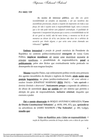 PET 8802 / DF
As razões de interesse público, que dão em parte
inviolabilidade ao senador, ao deputado, e até aos membros das
assembleias provinciais, atuam a respeito do imperante em toda a sua
força; ele não é sujeito nem à responsabilidade legal, nem à censura
que a lei não pode tolerar sem palpável contradição. A qualidade de
imperante é inseparável da pessoa que a exerce; a inviolabilidade ou há
de ser geral ou inútil, não há meio termo, o monarca ou há de ser
monarca ou deixar de sê-lo; um facioso não deve ter o arbítrio de
acusá-lo por título algum; o que seria uma coroa chamada aos
tribunais?” (grifei)
Embora irrecusável a posição de grande eminência do Presidente da
República no contexto político-institucional emergente de nossa Carta
Política, impõe-se reconhecer, até mesmo como decorrência necessária do
princípio republicano, a possibilidade de responsabilizá-lo, penal e
politicamente, pelos atos ilícitos que eventualmente tenha praticado no
desempenho de suas magnas funções.
Mesmo naqueles Países, cujo ordenamento político revela uma primazia
dos agentes incumbidos da direção e regência do Estado, ainda assim essa
posição hegemônica, no plano jurídico-institucional – tal como salienta o
saudoso Senador JOSAPHAT MARINHO (RDA 156/11) – “não equivale a
domínio ilimitado e absorvente”, basicamente porque a expansão do arbítrio e
do abuso de autoridade deve ser contida por um sistema que permita a
aferição do grau de responsabilidade, inclusive criminal, daqueles que
exercem o poder.
Daí a correta observação de ROQUE ANTONIO CARRAZZA ("Curso
de Direito Constitucional Tributário", p. 49/50, 1991, RT), que, apoiando-se
na advertência de JAMES MADISON ("The Federalist", p. 283, Lodge),
ressalta que:
“Falar em República, pois, é falar em responsabilidade. A
noção de República caminha de braços dados com a ideia de que todas
4
Supremo Tribunal Federal
Documento assinado digitalmente conforme MP n° 2.200-2/2001 de 24/08/2001. O documento pode ser acessado pelo endereço
http://www.stf.jus.br/portal/autenticacao/autenticarDocumento.asp sob o código 4545-AB67-C7D3-5757 e senha F307-89AA-9CF4-398B
 