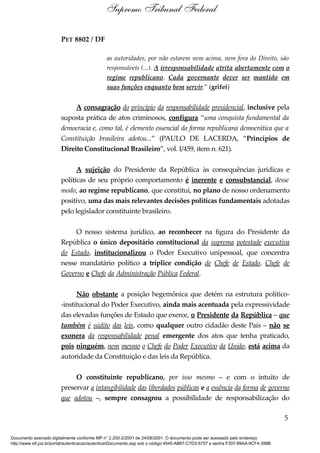 PET 8802 / DF
as autoridades, por não estarem nem acima, nem fora do Direito, são
responsáveis (...). A irresponsabilidade atrita abertamente com o
regime republicano. Cada governante dever ser mantido em
suas funções enquanto bem servir.” (grifei)
A consagração do princípio da responsabilidade presidencial, inclusive pela
suposta prática de atos criminosos, configura “uma conquista fundamental da
democracia e, como tal, é elemento essencial da forma republicana democrática que a
Constituição brasileira adotou...” (PAULO DE LACERDA, “Princípios de
Direito Constitucional Brasileiro”, vol. I/459, item n. 621).
A sujeição do Presidente da República às consequências jurídicas e
políticas de seu próprio comportamento é inerente e consubstancial, desse
modo, ao regime republicano, que constitui, no plano de nosso ordenamento
positivo, uma das mais relevantes decisões políticas fundamentais adotadas
pelo legislador constituinte brasileiro.
O nosso sistema jurídico, ao reconhecer na figura do Presidente da
República o único depositário constitucional da suprema potestade executiva
do Estado, institucionalizou o Poder Executivo unipessoal, que concentra
nesse mandatário político a tríplice condição de Chefe de Estado, Chefe de
Governo e Chefe da Administração Pública Federal.
Não obstante a posição hegemônica que detém na estrutura político-
-institucional do Poder Executivo, ainda mais acentuada pela expressividade
das elevadas funções de Estado que exerce, o Presidente da República – que
também é súdito das leis, como qualquer outro cidadão deste País – não se
exonera da responsabilidade penal emergente dos atos que tenha praticado,
pois ninguém, nem mesmo o Chefe do Poder Executivo da União, está acima da
autoridade da Constituição e das leis da República.
O constituinte republicano, por isso mesmo – e com o intuito de
preservar a intangibilidade das liberdades públicas e a essência da forma de governo
que adotou –, sempre consagrou a possibilidade de responsabilização do
5
Supremo Tribunal Federal
Documento assinado digitalmente conforme MP n° 2.200-2/2001 de 24/08/2001. O documento pode ser acessado pelo endereço
http://www.stf.jus.br/portal/autenticacao/autenticarDocumento.asp sob o código 4545-AB67-C7D3-5757 e senha F307-89AA-9CF4-398B
 