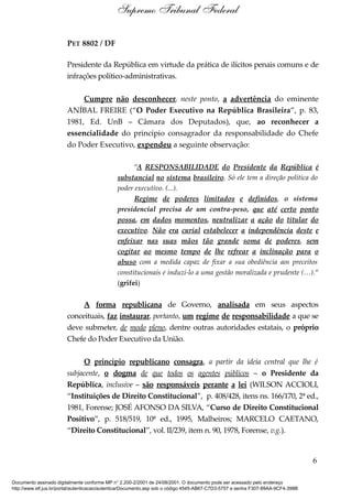 PET 8802 / DF
Presidente da República em virtude da prática de ilícitos penais comuns e de
infrações político-administrativas.
Cumpre não desconhecer, neste ponto, a advertência do eminente
ANÍBAL FREIRE (“O Poder Executivo na República Brasileira”, p. 83,
1981, Ed. UnB – Câmara dos Deputados), que, ao reconhecer a
essencialidade do princípio consagrador da responsabilidade do Chefe
do Poder Executivo, expendeu a seguinte observação:
“A RESPONSABILIDADE do Presidente da República é
substancial no sistema brasileiro. Só ele tem a direção política do
poder executivo. (...).
Regime de poderes limitados e definidos, o sistema
presidencial precisa de um contra-peso, que até certo ponto
possa, em dados momentos, neutralizar a ação do titular do
executivo. Não era curial estabelecer a independência deste e
enfeixar nas suas mãos tão grande soma de poderes, sem
cogitar ao mesmo tempo de lhe refrear a inclinação para o
abuso com a medida capaz de fixar a sua obediência aos preceitos
constitucionais e induzi-lo a uma gestão moralizada e prudente (…).”
(grifei)
A forma republicana de Governo, analisada em seus aspectos
conceituais, faz instaurar, portanto, um regime de responsabilidade a que se
deve submeter, de modo pleno, dentre outras autoridades estatais, o próprio
Chefe do Poder Executivo da União.
O princípio republicano consagra, a partir da ideia central que lhe é
subjacente, o dogma de que todos os agentes públicos – o Presidente da
República, inclusive – são responsáveis perante a lei (WILSON ACCIOLI,
“Instituições de Direito Constitucional”, p. 408/428, itens ns. 166/170, 2ª ed.,
1981, Forense; JOSÉ AFONSO DA SILVA, “Curso de Direito Constitucional
Positivo”, p. 518/519, 10ª ed., 1995, Malheiros; MARCELO CAETANO,
“Direito Constitucional”, vol. II/239, item n. 90, 1978, Forense, v.g.).
6
Supremo Tribunal Federal
Documento assinado digitalmente conforme MP n° 2.200-2/2001 de 24/08/2001. O documento pode ser acessado pelo endereço
http://www.stf.jus.br/portal/autenticacao/autenticarDocumento.asp sob o código 4545-AB67-C7D3-5757 e senha F307-89AA-9CF4-398B
 