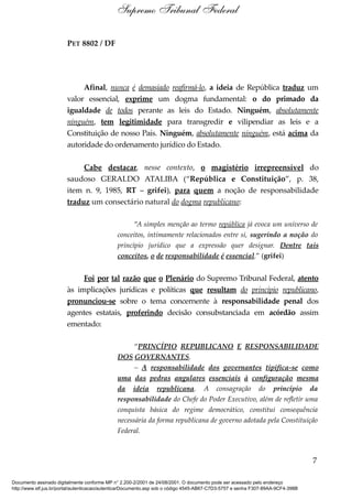 PET 8802 / DF
Afinal, nunca é demasiado reafirmá-lo, a ideia de República traduz um
valor essencial, exprime um dogma fundamental: o do primado da
igualdade de todos perante as leis do Estado. Ninguém, absolutamente
ninguém, tem legitimidade para transgredir e vilipendiar as leis e a
Constituição de nosso País. Ninguém, absolutamente ninguém, está acima da
autoridade do ordenamento jurídico do Estado.
Cabe destacar, nesse contexto, o magistério irrepreensível do
saudoso GERALDO ATALIBA (“República e Constituição”, p. 38,
item n. 9, 1985, RT – grifei), para quem a noção de responsabilidade
traduz um consectário natural do dogma republicano:
“A simples menção ao termo república já evoca um universo de
conceitos, intimamente relacionados entre si, sugerindo a noção do
princípio jurídico que a expressão quer designar. Dentre tais
conceitos, o de responsabilidade é essencial.” (grifei)
Foi por tal razão que o Plenário do Supremo Tribunal Federal, atento
às implicações jurídicas e políticas que resultam do princípio republicano,
pronunciou-se sobre o tema concernente à responsabilidade penal dos
agentes estatais, proferindo decisão consubstanciada em acórdão assim
ementado:
“PRINCÍPIO REPUBLICANO E RESPONSABILIDADE
DOS GOVERNANTES.
– A responsabilidade dos governantes tipifica-se como
uma das pedras angulares essenciais à configuração mesma
da ideia republicana. A consagração do princípio da
responsabilidade do Chefe do Poder Executivo, além de refletir uma
conquista básica do regime democrático, constitui consequência
necessária da forma republicana de governo adotada pela Constituição
Federal.
7
Supremo Tribunal Federal
Documento assinado digitalmente conforme MP n° 2.200-2/2001 de 24/08/2001. O documento pode ser acessado pelo endereço
http://www.stf.jus.br/portal/autenticacao/autenticarDocumento.asp sob o código 4545-AB67-C7D3-5757 e senha F307-89AA-9CF4-398B
 