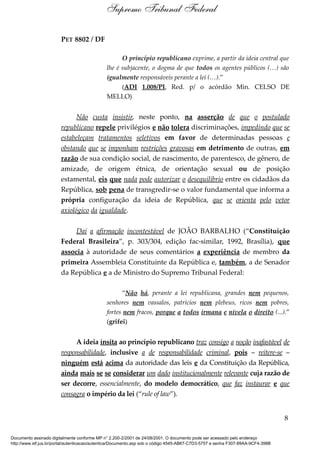 PET 8802 / DF
O princípio republicano exprime, a partir da ideia central que
lhe é subjacente, o dogma de que todos os agentes públicos (…) são
igualmente responsáveis perante a lei (…).”
(ADI 1.008/PI, Red. p/ o acórdão Min. CELSO DE
MELLO)
Não custa insistir, neste ponto, na asserção de que o postulado
republicano repele privilégios e não tolera discriminações, impedindo que se
estabeleçam tratamentos seletivos em favor de determinadas pessoas e
obstando que se imponham restrições gravosas em detrimento de outras, em
razão de sua condição social, de nascimento, de parentesco, de gênero, de
amizade, de origem étnica, de orientação sexual ou de posição
estamental, eis que nada pode autorizar o desequilíbrio entre os cidadãos da
República, sob pena de transgredir-se o valor fundamental que informa a
própria configuração da ideia de República, que se orienta pelo vetor
axiológico da igualdade.
Daí a afirmação incontestável de JOÃO BARBALHO (“Constituição
Federal Brasileira”, p. 303/304, edição fac-similar, 1992, Brasília), que
associa à autoridade de seus comentários a experiência de membro da
primeira Assembleia Constituinte da República e, também, a de Senador
da República e a de Ministro do Supremo Tribunal Federal:
“Não há, perante a lei republicana, grandes nem pequenos,
senhores nem vassalos, patrícios nem plebeus, ricos nem pobres,
fortes nem fracos, porque a todos irmana e nivela o direito (...).”
(grifei)
A ideia ínsita ao princípio republicano traz consigo a noção inafastável de
responsabilidade, inclusive a de responsabilidade criminal, pois – reitere-se –
ninguém está acima da autoridade das leis e da Constituição da República,
ainda mais se se considerar um dado institucionalmente relevante cuja razão de
ser decorre, essencialmente, do modelo democrático, que faz instaurar e que
consagra o império da lei (“rule of law”).
8
Supremo Tribunal Federal
Documento assinado digitalmente conforme MP n° 2.200-2/2001 de 24/08/2001. O documento pode ser acessado pelo endereço
http://www.stf.jus.br/portal/autenticacao/autenticarDocumento.asp sob o código 4545-AB67-C7D3-5757 e senha F307-89AA-9CF4-398B
 