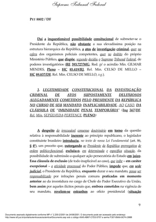 PET 8802 / DF
Daí a inquestionável possibilidade consitucional de submeter-se o
Presidente da República, não obstante a sua elevadíssima posição na
estrutura hierarquica da República, a atos de investigação criminal, quer na
esfera dos organismos policiais competentes, quer no âmbito do próprio
Ministério Público, que dispõe, segundo decidiu o Supremo Tribunal Federal, de
poderes investigatórios (RE 593.727/MG, Red. p/ o acórdão Min. GILMAR
MENDES, Pleno – HC 85.419/RJ, Rel. Min. CELSO DE MELLO –
HC 89.837/DF, Rel. Min. CELSO DE MELLO, v.g.).
3. LEGITIMIDADE CONSTITUCIONAL DA INVESTIGAÇÃO
CRIMINAL DE ATOS SUPOSTAMENTE DELITUOSOS
ALEGADAMENTE COMETIDOS PELO PRESIDENTE DA REPÚBLICA
NO CURSO DE SEU MANDATO: INAPLICABILIDADE, AO CASO, DA
CLÁUSULA DE “IMUNIDADE PENAL TEMPORÁRIA” (Inq 567/DF,
Rel. Min. SEPÚLVEDA PERTENCE, PLENO)
A despeito do irrecusável consenso doutrinário em torno da questão
relativa à responsabilidade inerente ao princípio republicano, o legislador
constituinte brasileiro introduziu, no texto de nossa Lei Fundamental (art. 86,
§ 4º), um preceito que, outorgando ao Presidente da República prerrogativa de
ordem político-funcional, excluiu-o, em determinada e específica situação, da
possibilidade de submissão a qualquer ação persecutória do Estado em juízo.
Essa cláusula de exclusão (de todo inaplicável ao caso), que inibe – em caráter
excepcional – a atividade processual do Poder Público, impede que, em sede
judicial, o Presidente da República, enquanto durar o seu mandato, possa ser
responsabilizado por infrações penais comuns praticadas em momento
anterior ao da investidura no cargo de Chefe do Poder Executivo da União,
bem assim por aqueles ilícitos penais que, embora cometidos na vigência de
seu mandato, revelem-se estranhos ao ofício presidencial (situação
9
Supremo Tribunal Federal
Documento assinado digitalmente conforme MP n° 2.200-2/2001 de 24/08/2001. O documento pode ser acessado pelo endereço
http://www.stf.jus.br/portal/autenticacao/autenticarDocumento.asp sob o código 4545-AB67-C7D3-5757 e senha F307-89AA-9CF4-398B
 