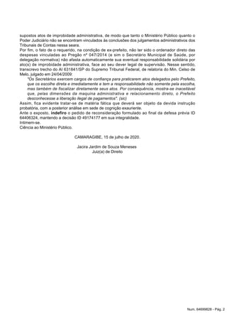 supostos atos de improbidade administrativa, de modo que tanto o Ministério Público quanto o
Poder Judiciário não se encontram vinculados às conclusões dos julgamentos administrativos dos
Tribunais de Contas nessa seara.
Por fim, o fato de o requerido, na condição de ex-prefeito, não ter sido o ordenador direto das
despesas vinculadas ao Pregão nº 047/2014 (e sim o Secretário Municipal de Saúde, por
delegação normativa) não afasta automaticamente sua eventual responsabilidade solidária por
ato(s) de improbidade administrativa, face ao seu dever legal de supervisão. Nesse sentido,
transcrevo trecho do AI 631841/SP do Supremo Tribunal Federal, de relatoria do Min. Celso de
Melo, julgado em 24/04/2009:
"Os Secretários exercem cargos de confiança para praticarem atos delegados pelo Prefeito,
que os escolhe direta e imediatamente e tem a responsabilidade não somente pela escolha,
mas também de fiscalizar diretamente seus atos. Por consequência, mostra-se inaceitável
que, pelas dimensões da maquina administrativa e relacionamento direto, o Prefeito
desconhecesse a liberação ilegal de pagamentos". (sic)
Assim, fica evidente tratar-se de matéria fática que deverá ser objeto da devida instrução
probatória, com a posterior análise em sede de cognição exauriente.
Ante o exposto, indefiro o pedido de reconsideração formulado ao final da defesa prévia ID
64406324, mantendo a decisão ID 49174177 em sua integralidade.
Intimem-se.
Ciência ao Ministério Público.
CAMARAGIBE, 15 de julho de 2020.
Jacira Jardim de Souza Meneses
Juiz(a) de Direito
Num. 64699828 - Pág. 2
 