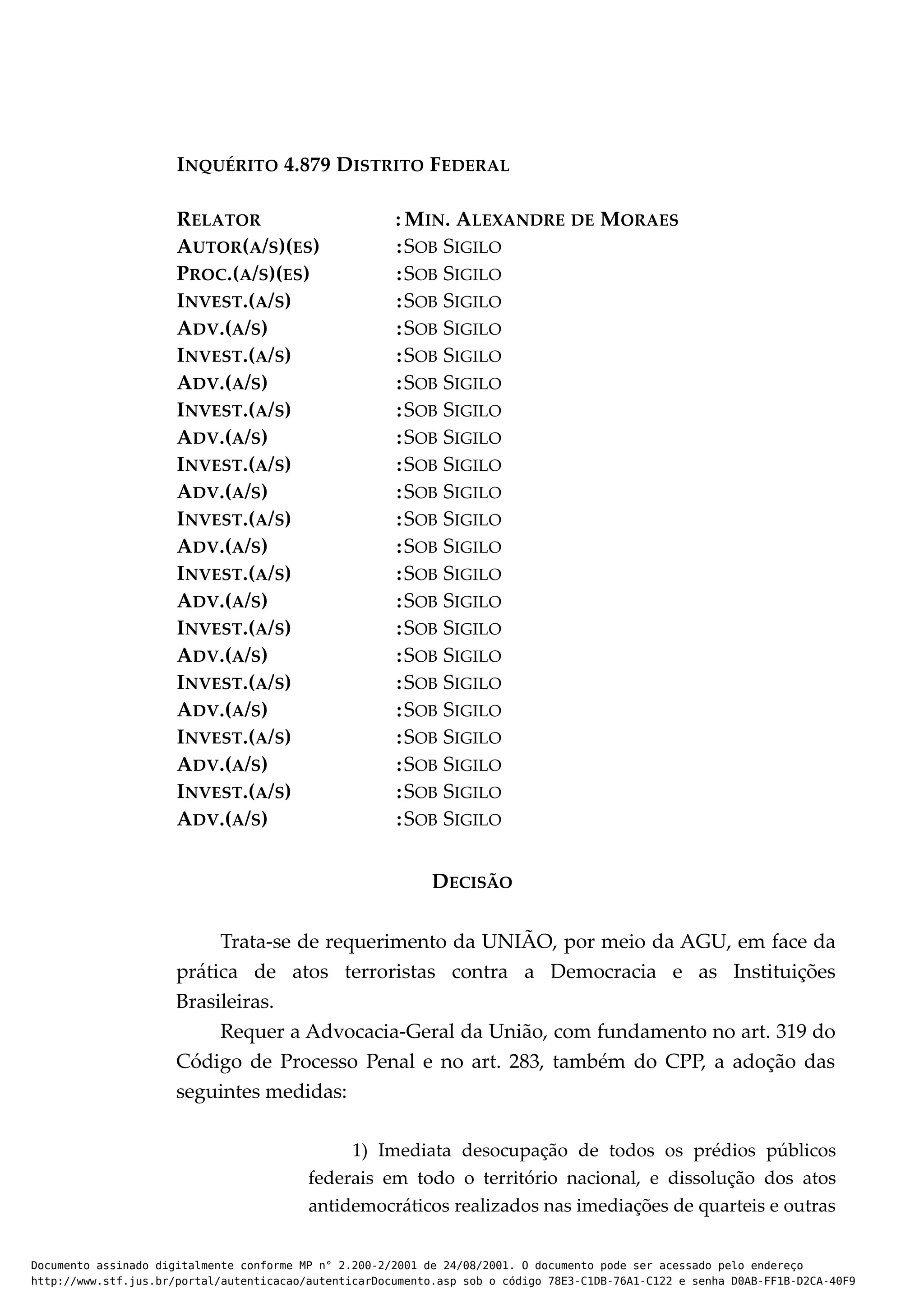 INQUÉRITO 4.879 DISTRITO FEDERAL
RELATOR : MIN. ALEXANDRE DE MORAES
AUTOR(A/S)(ES) :SOB SIGILO
PROC.(A/S)(ES) :SOB SIGILO
INVEST.(A/S) :SOB SIGILO
ADV.(A/S) :SOB SIGILO
INVEST.(A/S) :SOB SIGILO
ADV.(A/S) :SOB SIGILO
INVEST.(A/S) :SOB SIGILO
ADV.(A/S) :SOB SIGILO
INVEST.(A/S) :SOB SIGILO
ADV.(A/S) :SOB SIGILO
INVEST.(A/S) :SOB SIGILO
ADV.(A/S) :SOB SIGILO
INVEST.(A/S) :SOB SIGILO
ADV.(A/S) :SOB SIGILO
INVEST.(A/S) :SOB SIGILO
ADV.(A/S) :SOB SIGILO
INVEST.(A/S) :SOB SIGILO
ADV.(A/S) :SOB SIGILO
INVEST.(A/S) :SOB SIGILO
ADV.(A/S) :SOB SIGILO
INVEST.(A/S) :SOB SIGILO
ADV.(A/S) :SOB SIGILO
DECISÃO
Trata-se de requerimento da UNIÃO, por meio da AGU, em face da
prática de atos terroristas contra a Democracia e as Instituições
Brasileiras.
Requer a Advocacia-Geral da União, com fundamento no art. 319 do
Código de Processo Penal e no art. 283, também do CPP, a adoção das
seguintes medidas:
1) Imediata desocupação de todos os prédios públicos
federais em todo o território nacional, e dissolução dos atos
antidemocráticos realizados nas imediações de quarteis e outras
Documento assinado digitalmente conforme MP n° 2.200-2/2001 de 24/08/2001. O documento pode ser acessado pelo endereço
http://www.stf.jus.br/portal/autenticacao/autenticarDocumento.asp sob o código 78E3-C1DB-76A1-C122 e senha D0AB-FF1B-D2CA-40F9
 