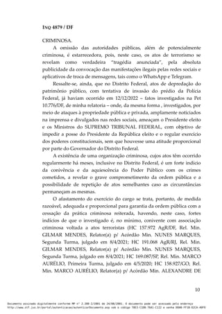 INQ 4879 / DF
CRIMINOSA.
A omissão das autoridades públicas, além de potencialmente
criminosa, é estarrecedora, pois, neste caso, os atos de terrorismo se
revelam como verdadeira “tragédia anunciada”, pela absoluta
publicidade da convocação das manifestações ilegais pelas redes sociais e
aplicativos de troca de mensagens, tais como o WhatsApp e Telegram.
Ressalte-se, ainda, que no Distrito Federal, atos de depredação do
patrimônio público, com tentativa de invasão do prédio da Polícia
Federal, já haviam ocorrido em 12/12/2022 – fatos investigados na Pet
10.776/DF, de minha relatoria – onde, da mesma forma , investigados, por
meio de ataques à propriedade pública e privada, amplamente noticiados
na imprensa e divulgados nas redes sociais, ameaçam o Presidente eleito
e os Ministros do SUPREMO TRIBUNAL FEDERAL, com objetivo de
impedir a posse do Presidente da República eleito e o regular exercício
dos poderes constitucionais, sem que houvesse uma atitude proporcional
por parte do Governador do Distrito Federal.
A existência de uma organização criminosa, cujos atos têm ocorrido
regularmente há meses, inclusive no Distrito Federal, é um forte indício
da conivência e da aquiescência do Poder Público com os crimes
cometidos, a revelar o grave comprometimento da ordem pública e a
possibilidade de repetição de atos semelhantes caso as circunstâncias
permaneçam as mesmas.
O afastamento do exercício do cargo se trata, portanto, de medida
razoável, adequada e proporcional para garantia da ordem pública com a
cessação da prática criminosa reiterada, havendo, neste caso, fortes
indícios de que o investigado é, no mínimo, conivente com associação
criminosa voltada a atos terroristas (HC 157.972 AgR/DF, Rel. Min.
GILMAR MENDES, Relator(a) p/ Acórdão Min. NUNES MARQUES,
Segunda Turma, julgado em 8/4/2021; HC 191.068 AgR/RJ, Rel. Min.
GILMAR MENDES, Relator(a) p/ Acórdão Min. NUNES MARQUES,
Segunda Turma, julgado em 8/4/2021; HC 169.087/SP, Rel. Min. MARCO
AURÉLIO, Primeira Turma, julgado em 4/5/2020; HC 158.927/GO, Rel.
Min. MARCO AURÉLIO, Relator(a) p/ Acórdão Min. ALEXANDRE DE
10
Documento assinado digitalmente conforme MP n° 2.200-2/2001 de 24/08/2001. O documento pode ser acessado pelo endereço
http://www.stf.jus.br/portal/autenticacao/autenticarDocumento.asp sob o código 78E3-C1DB-76A1-C122 e senha D0AB-FF1B-D2CA-40F9
 