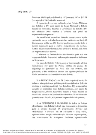 INQ 4879 / DF
Direito) e 359-M (golpe de Estado), 147 (ameaça), 147-A, § 1º, III
(perseguição), 286 (incitação ao crime).
A operação deverá ser realizada pelas Polícias Militares
dos Estados e DF, com apoio da Força Nacional e Polícia
Federal se necessário, devendo o Governador do Estado e DF
ser intimado para efetivar a decisão, sob pena de
responsabilidade pessoal.
As autoridades municipais deverão prestar todo o apoio
necessário para a retirada dos materiais existentes no local. O
Comandante militar do QG deverá, igualmente, prestar todo o
auxílio necessário para o efetivo cumprimento da medida.
Ambos deverão ser intimados para efetivar a decisão, sob pena
de responsabilidade pessoal.
O Ministro da Defesa deverá ser intimado para, sob sua
responsabilidade, determinar todo o apoio necessário às Forças
de Segurança.
No caso do Distrito Federal, após a desocupação, efetiva
manutenção, por parte da Polícia Militar, da guarda de
segurança do perímetro da Praça dos Três Poderes, em
particular, e das residências oficiais dos agentes políticos da
União para evitar a ocorrência de novos delitos;
3) A DESOCUPAÇÃO, em 24 (vinte e quatro) horas, de
todas as vias públicas e prédios públicos estaduais e federais
em todo o território nacional. Nos Estados e DF, as operações
deverão ser realizadas pelas Polícias Militares, com apoio da
Força Nacional, Polícia Rodoviária Federal e Polícia Federal se
necessário, devendo o Governador do Estado e DF ser intimado
para efetivar a decisão, sob pena de responsabilidade pessoal;
4) A APREENSÃO E BLOQUEIO de todos os ônibus
identificados pela Polícia Federal, que trouxeram os terroristas
para o Distrito Federal. Os proprietários deverão ser
identificados e ouvidos em 48 (quarenta e oito) horas,
apresentando a relação e identificação de todos os passageiros,
dos contratantes do transporte, inclusive apresentando
13
Documento assinado digitalmente conforme MP n° 2.200-2/2001 de 24/08/2001. O documento pode ser acessado pelo endereço
http://www.stf.jus.br/portal/autenticacao/autenticarDocumento.asp sob o código 78E3-C1DB-76A1-C122 e senha D0AB-FF1B-D2CA-40F9
 