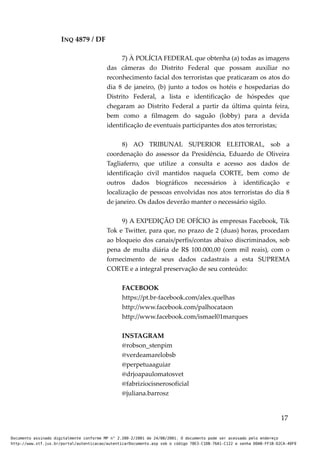 INQ 4879 / DF
7) À POLÍCIA FEDERAL que obtenha (a) todas as imagens
das câmeras do Distrito Federal que possam auxiliar no
reconhecimento facial dos terroristas que praticaram os atos do
dia 8 de janeiro, (b) junto a todos os hotéis e hospedarias do
Distrito Federal, a lista e identificação de hóspedes que
chegaram ao Distrito Federal a partir da última quinta feira,
bem como a filmagem do saguão (lobby) para a devida
identificação de eventuais participantes dos atos terroristas;
8) AO TRIBUNAL SUPERIOR ELEITORAL, sob a
coordenação do assessor da Presidência, Eduardo de Oliveira
Tagliaferro, que utilize a consulta e acesso aos dados de
identificação civil mantidos naquela CORTE, bem como de
outros dados biográficos necessários à identificação e
localização de pessoas envolvidas nos atos terroristas do dia 8
de janeiro. Os dados deverão manter o necessário sigilo.
9) A EXPEDIÇÃO DE OFÍCIO às empresas Facebook, Tik
Tok e Twitter, para que, no prazo de 2 (duas) horas, procedam
ao bloqueio dos canais/perfis/contas abaixo discriminados, sob
pena de multa diária de R$ 100.000,00 (cem mil reais), com o
fornecimento de seus dados cadastrais a esta SUPREMA
CORTE e a integral preservação de seu conteúdo:
FACEBOOK
https://pt.br-facebook.com/alex.quelhas
http://www.facebook.com/palhocataon
http://www.facebook.com/ismael01marques
INSTAGRAM
@robson_stenpim
@verdeamarelobsb
@perpetuaaguiar
@drjoapaulomatosvet
@fabriziocisnerosoficial
@juliana.barrosz
17
Documento assinado digitalmente conforme MP n° 2.200-2/2001 de 24/08/2001. O documento pode ser acessado pelo endereço
http://www.stf.jus.br/portal/autenticacao/autenticarDocumento.asp sob o código 78E3-C1DB-76A1-C122 e senha D0AB-FF1B-D2CA-40F9
 