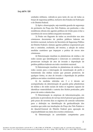 INQ 4879 / DF
unidades militares, valendo-se para tanto do uso de todas as
forças de segurança pública, inclusive dos Estados da Federação
e do Distrito Federal.
2) Após a desocupação, seja mantida guarda de segurança
do perímetro da Praça dos Três Poderes, em particular, e das
residências oficiais dos agentes políticos da União para evitar a
ocorrência de novos delitos enquanto necessário.
3) Prisão em flagrante de todos os envolvidos nos atos
criminosos decorrentes de prédios públicos federais em
território nacional, inclusive do Secretário de Segurança Pública
do Distrito Federal e demais agentes públicos responsáveis por
atos e omissões, avaliando, até mesmo, a adoção de outras
medidas cautelares que impeçam a prática de novos atos
criminosos.
4) Determinação imediata às plataformas de mídias e de
redes sociais que identifiquem e removam os conteúdos que
promovam incitação de atos de invasão e depredação de
prédios públicos federais em todo o território nacional.
5) Determinação imediata às plataformas de mídias e de
redes sociais para a interrupção de monetização de perfis e
transmissão das mídias sociais que possam promover, de
qualquer forma, os atos de invasão e depredação de prédios
públicos em todos o território nacional.
6) As medidas referidas em 3 e 4 devem ser
acompanhadas da determinação de guarda pelas plataformas
de mídias e de redes sociais de todos os registros capazes de
identificar materialidade e autoria dos ilícitos praticados, pelo
prazo de cento e oitenta dias.
7) Determinação às empresas de telecomunicações, em
particular as provedoras de serviço móvel pessoal que guardem
pelo prazo de noventa dias os registros de conexão suficientes
para a definição ou identificação de geolocalilzação dos
usuários que estão nas imediações da Praça dos Três Poderes e
do Quartel-General do Distrito Federal para apuração de
responsabilidade nas datas dos eventos criminosos.
8) Determinação às autoridades competentes para
2
Documento assinado digitalmente conforme MP n° 2.200-2/2001 de 24/08/2001. O documento pode ser acessado pelo endereço
http://www.stf.jus.br/portal/autenticacao/autenticarDocumento.asp sob o código 78E3-C1DB-76A1-C122 e senha D0AB-FF1B-D2CA-40F9
 