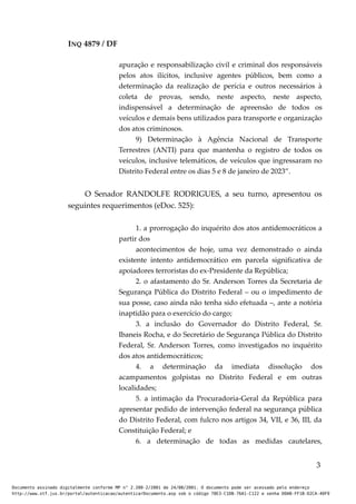 INQ 4879 / DF
apuração e responsabilização civil e criminal dos responsáveis
pelos atos ilícitos, inclusive agentes públicos, bem como a
determinação da realização de perícia e outros necessários à
coleta de provas, sendo, neste aspecto, neste aspecto,
indispensável a determinação de apreensão de todos os
veículos e demais bens utilizados para transporte e organização
dos atos criminosos.
9) Determinação à Agência Nacional de Transporte
Terrestres (ANTI) para que mantenha o registro de todos os
veículos, inclusive telemáticos, de veículos que ingressaram no
Distrito Federal entre os dias 5 e 8 de janeiro de 2023”.
O Senador RANDOLFE RODRIGUES, a seu turno, apresentou os
seguintes requerimentos (eDoc. 525):
1. a prorrogação do inquérito dos atos antidemocráticos a
partir dos
acontecimentos de hoje, uma vez demonstrado o ainda
existente intento antidemocrático em parcela significativa de
apoiadores terroristas do ex-Presidente da República;
2. o afastamento do Sr. Anderson Torres da Secretaria de
Segurança Pública do Distrito Federal – ou o impedimento de
sua posse, caso ainda não tenha sido efetuada –, ante a notória
inaptidão para o exercício do cargo;
3. a inclusão do Governador do Distrito Federal, Sr.
Ibaneis Rocha, e do Secretário de Segurança Pública do Distrito
Federal, Sr. Anderson Torres, como investigados no inquérito
dos atos antidemocráticos;
4. a determinação da imediata dissolução dos
acampamentos golpistas no Distrito Federal e em outras
localidades;
5. a intimação da Procuradoria-Geral da República para
apresentar pedido de intervenção federal na segurança pública
do Distrito Federal, com fulcro nos artigos 34, VII, e 36, III, da
Constituição Federal; e
6. a determinação de todas as medidas cautelares,
3
Documento assinado digitalmente conforme MP n° 2.200-2/2001 de 24/08/2001. O documento pode ser acessado pelo endereço
http://www.stf.jus.br/portal/autenticacao/autenticarDocumento.asp sob o código 78E3-C1DB-76A1-C122 e senha D0AB-FF1B-D2CA-40F9
 